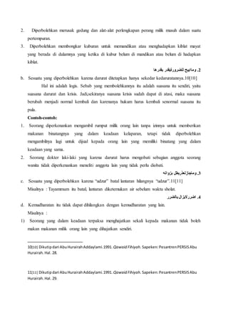 2. Diperbolehkan merusak gedung dan alat-alat perlengkapan perang milik musuh dalam suatu
pertempuran.
3. Diperbolehkan membongkar kuburan untuk memandikan atau menghadapkan kiblat mayat
yang berada di dalamnya yang ketika di kubur belum di mandikan atau belum di hadapkan
kiblat.
‫بقدرها‬ ‫للضرورةيقدر‬ ‫وماابيح‬ .2
b. Sesuatu yang diperbolehkan karena darurat ditetapkan hanya sekedar kedaruratannya.10[10]
Hal ini adalah logis. Sebab yang membolehkannya itu adalah suasana itu sendiri, yaitu
suasana darurat dan krisis. Jadi,sekiranya suasana krisis sudah dapat di atasi, maka suasana
berubah menjadi normal kembali dan karenanya hukum harus kembali senormal suasana itu
pula.
Contoh-contoh:
1. Seorang diperkenankan mengambil rumput milik orang lain tanpa izinnya untuk memberikan
makanan binatangnya yang dalam keadaan kelaparan, tetapi tidak diperbolehkan
mengambilnya lagi untuk dijual kepada orang lain yang memiliki binatang yang dalam
keadaan yang sama.
2. Seorang dokter laki-laki yang karena darurat harus mengobati sebagian anggota seorang
wanita tidak diperkenankan meneliti anggota lain yang tidak perlu diobati.
‫بزواله‬ ‫وماجازلعذربطل‬ .3
c. Sesuatu yang diperbolehkan karena “udzur” batal lantaran hilangnya “udzur”.11[11]
Misalnya : Tayammum itu batal, lantaran diketemukan air sebelum waktu sholat.
‫بالضرر‬ ‫اضرراليزال‬ .4
d. Kemudharatan itu tidak dapat dihilangkan dengan kemudharatan yang lain.
Misalnya :
1) Seorang yang dalam keadaan terpaksa menghajatkan sekali kepada makanan tidak boleh
makan makanan milik orang lain yang dihajatkan sendiri.
10[10] Dikutipdari AbuHurairahAddaylami.1991. Qawaid Fihiyah. Sapeken:PesantrenPERSISAbu
Hurairah.Hal. 28.
11[11] Dikutipdari AbuHurairahAddaylami.1991. Qawaid Fihiyah. Sapeken:PesantrenPERSISAbu
Hurairah.Hal. 29.
 
