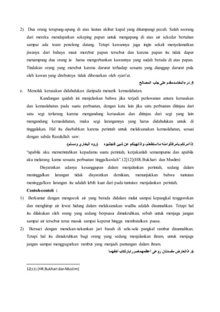 2) Dua orang terapung-apung di atas lautan akibat kapal yang ditumpangi pecah. Salah seorang
dari mereka mendapatkan sekeping papan untuk mengapung di atas air sekedar bertahan
sampai ada team penolong datang. Tetapi kawannya juga ingin sekali menyelamatkan
jiwanya dari bahaya maut merebut papan tersebut dan karena papan itu tidak dapat
menampung dua orang ia harus mengorbankan kawannya yang sudah berada di atas papan.
Tindakan orang yang merebut karena darurat terhadap sesuatu yang dianggap darurat pula
oleh kawan yang direbutnya tidak dibenarkan oleh syari’at.
‫المصالح‬ ‫جلب‬ ‫على‬ ‫درءالمفاسدمقدم‬ .5
e. Menolak kerusakan didahulukan daripada menarik kemaslahatan.
Kandungan qaidah ini menjelaskan bahwa jika terjadi perlawanan antara kerusakan
dan kemaslahatan pada suatu perbuatan, dengan kata lain jika satu perbuatan ditinjau dari
satu segi terlarang karena mengandung kerusakan dan ditinjau dari segi yang lain
mengandung kemaslahatan, maka segi larangannya yang harus didahulukan untuk di
tinggalakan. Hal itu disebabkan karena perintah untuk melaksanakan kemaslahatan, sesuai
dengan sabda Rasulullah saw:
)‫ومسلم‬ ‫البخاري‬ ‫(روه‬ ‫فاجتنبوه‬ ‫شيئ‬ ‫عن‬ ‫واذانهيتكم‬ ،‫مااستطعتم‬ ‫بأمرفأتوامنه‬ ‫ٍذاأمرتكم‬‫ا‬
“apabila aku memerintahkan kepadamu suatu perintah, kerjakanlah semampumu dan apabila
aku melarang kamu sesuatu perbuatan tinggalkanlah”.12[12](HR.Bukhari dan Muslim)
Disyaratkan adanya kesanggupan dalam menjalankan perintah, sedang dalam
meninggalkan larangan tidak disyaratkan demikian, menunjukkan bahwa tuntutan
meninggalkan larangan itu adalah lebih kuat dari pada tuntutan menjalankan perintah.
Contoh-contoh :
1) Berkumur dengan mengocok air yang berada didalam mulut sampai kepangkal tenggorokan
dan menghirup air lewat hidung dalam melaksanakan wudhu adalah disunnahkan. Tetapi hal
itu dilakukan oleh orang yang sedang berpuasa dimakruhkan, sebab untuk menjaga jangan
sampai air tersebut terus masuk sampai keperut hingga membatalkan puasa.
2) Bersuci dengan menekan-nekankan jari basah di sela-sela pangkal rambut disunnahkan.
Tetapi hal itu dimakruhkan bagi orang yang sedang menjalankan ihram, untuk menjaga
jangan sampai menggugurkan rambut yang menjadi pantangan dalam ihram.
‫أخفهما‬ ‫أعظمهماصررابارتكاب‬ ‫روعى‬ ‫مفسدتان‬ ‫اذاتعارض‬ .6
12[12] (HR.Bukhari danMuslim)
 