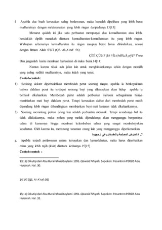 f. Apabila dua buah kerusakan saling berlawanan, maka haruslah dipelihara yang lebih berat
mudharatnya dengan melaksanakan yang lebih ringan daripadanya.13[13]
Menurut qaidah ini jika satu perbuatan mempunyai dua kemudharatan atau lebih,
hendaklah dipilih manakah diantara kemudharatan-kemudharatan itu yang lebih ringan.
Walaupun sebenarnya kemudharatan itu ringan maupun berat harus dihindarkan, sesuai
dengan firman Allah SWT (QS. Al-A’raf: 56)
Ÿwur(#rß‰Å¡øÿè?†ÎûÇÚö‘F{$#ÇÎÏÈ
Dan janganlah kamu membuat kerusakan di muka bumi.14[14]
Namun karena tidak ada jalan lain untuk menghindarkannya selain dengan memilih
yang paling sedikit mudharatnya, maka itulah yang tepat.
Contoh-contoh:
1) Seorang dokter diperbolehkan membedah perut seorang mayat, apabila ia berkeyakinan
bahwa didalam perut itu terdapat seorang bayi yang diharapkan akan hidup apabila ia
berhasil dikeluarkan. Membedah perut adalah perbuatan merusak sebagaimana halnya
membiarkan mati bayi didalam perut. Tetapi kerusakan akibat dari membedah perut masih
dipandang lebih ringan dibandingkan membiarkan bayi mati lantaran tidak dikeluarkannya.
2) Seorang memotong pohon orang lain adalah perbuatan merusak. Tetapi seandainya hal itu
tidak dilakukannya, maka pohon yang meliuk dijendelanya akan mengganggu bergantinya
udara di kamarnya hingga membuat kelembaban udara yang sangat membahayakan
kesehatan. Oleh karena itu, memotong tanaman orang lain yang mengganggu diperkenankan.
‫أرحجهما‬ ‫والمفسدةروعى‬ ‫المصلحة‬ ‫اذاتعارض‬ .7
g. Apabila terjadi perlawanan antara kerusakan dan kemaslahatan, maka harus diperhatikan
mana yang lebih rajih (kuat) diantara keduanya.15[15]
Contoh-contoh :
13[13] Dikutipdari AbuHurairahAddaylami.1991. Qawaid Fihiyah. Sapeken:PesantrenPERSISAbu
Hurairah.Hal. 30.
14[14] (QS. Al-A’raf: 56)
15[15] Dikutipdari AbuHurairahAddaylami.1991. Qawaid Fihiyah. Sapeken:PesantrenPERSISAbu
Hurairah.Hal. 32.
 