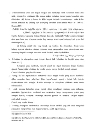 1) Minum-minuman keras dan berjudi biarpun ada manfaatnya untuk kesehatan badan atau
untuk memperoleh keuntungan bila menang dalam perjudian, namun karena kerusakan yang
ditimbulkan oleh kedua perbuatan itu lebih banyak daripada kemanfaatannya, maka kedua
macam perbuatan itu dilarang oleh Islam,yang tercantum dalam firman Allah SWT (QS:Al-
Baqarah:219)
y7tRqè=t«ó¡o„ÇÆtãÌ•ôJy‚ø9$#ÎŽÅ£÷•yJø9$#ur(ö@è%!$yJÎgŠÏùÖNøOÎ)×Ž•Î7Ÿ2
ßìÏÿ»oYtBurÄ¨$¨Z=Ï9!$yJßgßJøOÎ)urçŽt9ò2r&`ÏB$yJÎgÏèøÿ¯R3šÇËÊÒÈ
Mereka bertanya kepadamu tentang khamar dan judi. Katakanlah: "Pada keduanya terdapat
dosa yang besar dan beberapa manfaat bagi manusia, tetapi dosa keduanya lebih besar dari
manfaatnya16[16]
2) Bohong adalah sifat yang tercela lagi berdosa dan diharamkan. Tetapi kalau
bohong tersebut dilakukan dengan bertujuan untuk mendamaikan suatu pertengkaran antar
seseorang dengan kawannya atau antar suami dan istri, maka diperbolehkan.
‫اضر‬ ‫منزلة‬ ‫تنزل‬ ‫الحاجة‬‫أوخاصة‬ ‫عامةكانت‬ ‫ورة‬ .8
h. Kebutuhan itu ditempatkan pada tempat darurat baik kebutuhan itu bersifat umum atau
khusus.17[17]
Kehajatan yang mendesak, menurut qaidah ini, dapat disamakan dengan keadaan
darurat. Apalagi njika kebutuhan itu bersifat umum, niscaya berubah menjadi darurat.
Contoh kebutuhan yang bersifat umum :
1) Orang laki-laki diperkenankan berhadapan muka dengan wanita yang bukan muhrimnya
dalam pergaulan hidup sehari-hari dalam bermu’amalah, seperti : berjual beli, bekerja
dikantor-kantor atau mengajar. Karena semuanya itu merupakan kebutuhan umum dalam
bermasyarakat.
2) Untuk menjaga kebutuhan orang banyak dalam menghindari spekulasi para pedagang,
pemerintah diperbolehkan membatasi atau menetapkan harga barang-barang pokok yang
diperjual belikan, walaupun sebenarnya tindakan perintah ini membuat kerugian kepada
pihak-pihak tertentu.
Contoh yang bersifat khusus :
1) Seorang perempuan membutuhkan atu-satunya dokter laki-laki yang ahli untuk mengobati
penyakitnya yang terletak pada bagian tubuhnya, adalah diperbolehkan.
16[16] (QS:Al-Baqarah:219)
17[17] Dikutipdari AbuHurairahAddaylami.1991. Qawaid Fihiyah. Sapeken:PesantrenPERSISAbu
Hurairah.Hal. 32.
 