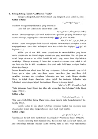 E. Cabang-Cabang Kaidah “Ad-Dhararu Yuzalu”
Sebagai kaidah pokok, ada beberapa kaidah yang menginduk pada kaidah ini, yaitu:
Kaidah pertama:
1.‫المحظورات‬ ‫تبيح‬ ‫الضرورات‬
"Madharat itu dapat memperbolehkan yang diharamkan"
Dasar nash dari kaidah di atas adalah firman Allah:
‫اليه‬ ‫االمااضطررتم‬ ‫عليكم‬ ‫حرم‬ ‫ما‬ ‫لكم‬ ‫فصل‬ ‫وقد‬
Artinya: “Dan sesunguhnya Allah telah menjelaskan kepadamu apa yang diharamkan-Nya
atasmukecualiapa yang terpaksa kamu memakannya”[11](.QS. al-An’am:119)
‫عليه‬ ‫اثم‬ ‫فال‬ ‫عاد‬ ‫وال‬ ‫باغ‬ ‫غير‬ ‫اضطر‬ ‫فمن‬
Artinya: “Maka barangsiapa dalam keadaan terpaksa (memakannya) sedangkan ia tidak
menginginkannya, serta tidak melampaui batas maka tiada dosa baginya”[12].(QS. Al-
Baqarah : 173)
Melihat ayat di atas, tidak semua keterpaksaan itu memperbolehkan yang haram,
namun keterpaksaan itu dibatasi dengan keterpaksaan yang benar-benar tidak ada jalan lain
kecuali hanya melakukan itu, dalam kondisi ini maka yang haram dapat diperbolehkan
memakainya. Misalnya seseorang di hutan tiada menemukan makanan sama sekali kecuali
babi hutan dan bila ia tidak memakannya akan mati, maka babi hutan itu dapat dimakan
sebatas keperluannya.
Batasan kemadharatan adalah suatu hal yang mengancam eksistensi manusia, yang terkait
dengan panca tujuan yaitu: memelihara agama, memelihara jiwa, memelihara akal,
memelihara keturunan, dan memelihara kehormatan atau harta benda. Dengan demikian
Dharar itu terkait dengan dharuriyah, bukan hajiyah dan tahsiniyah. Sedangkan hajat
(kebutuhan) terkait dengan hajiyah dan tahsiniyah. Karena itu terdapat kaidah:
‫الحاجة‬ ‫مع‬ ‫كراهة‬ ‫وال‬ ‫الضرورات‬ ‫مع‬ ‫حرام‬ ‫ال‬
“Tiada keharaman baagi Dharar dan tidak ada kemakruhan bagi kebutuhan”(Abdul Hamid
Hakim, 1956:81).
Kaidah kedua:
2.‫بقدرها‬ ‫َّر‬‫د‬‫يق‬ ‫للضرورة‬ ‫ماابيح‬
“Apa yang diperbolehkan karena Dharar maka diukur menurut kadar kemadharatannya” (as-
Suyuthi, TT:60).
Contoh kaidah di atas adalah: kebolehan memakan bangkai bagi seseorang hanya
sekadar dalam ukuran untuk mempertahankan hidup, tidak boleh melebihi.
Kaidah ketiga:
3.‫الغير‬ ‫حق‬ ‫يبطل‬ ‫ال‬ ‫االضطرار‬
“Keterpaksaan itu tidak dapat membatalkan hak orang lain” (Wahbah az-Zuhaili 1982:259)
Misalnya seseorang dalam keadaan lapar, dan dia akan mati jika ia tidak makan, dan
jalan satu-satunya mendapat makanan adalah mencuri, maka ia tidak boleh melakukannya,
 