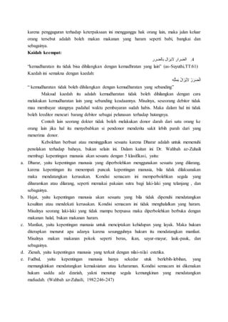 karena pengguguran terhadap keterpaksaan ini mengganggu hak orang lain, maka jalan keluar
orang tersebut adalah boleh makan makanan yang haram seperti babi, bangkai dan
sebagainya.
Kaidah keempat:
4.‫بالضرر‬ ‫اليزال‬ ‫الضرار‬
“kemadharatan itu tidak bisa dihilangkan dengan kemadhratan yang lain” (as-Suyuthi,TT:61)
Kaedah ini semakna dengan kaedah:
ِ‫ه‬ِ‫ل‬ْ‫ث‬ِ‫م‬َ‫ب‬ ُ‫ل‬‫ا‬َ‫ُز‬‫ي‬َ‫ال‬ ُ‫ر‬َ‫ر‬َ‫ض‬ْ‫ل‬‫ا‬
“ kemudharatan tidak boleh dihilangkan dengan kemudharatan yang sebanding”
Maksud kaedah itu adalah kemudharatan tidak boleh dihilangkan dengan cara
melakukan kemudharatan lain yang sebanding keadaannya. Misalnya, seseorang debitor tidak
mau membayar utangnya padahal waktu pembayaran sudah habis. Maka dalam hal ini tidak
boleh kreditor mencuri barang debitor sebagai pelunasan terhadap hutangnya.
Contoh lain seorang dokter tidak boleh melakukan donor darah dari satu orang ke
orang lain jika hal itu menyebabkan si pendonor menderita sakit lebih parah dari yang
menerima donor.
Kebolehan berbuat atau meninggalkan sesuatu karena Dharar adalah untuk memenuhi
penolakan terhadap bahaya, bukan selain ini. Dalam kaitan ini Dr. Wahbah az-Zuhaili
membagi kepentingan manusia akan sesuatu dengan 5 klasifikasi, yaitu:
a. Dharar, yaitu kepentingan manusia yang diperbolehkan menggunakan sesuatu yang dilarang,
karena kepentingan itu menempati puncak kepentingan manusia, bila tidak dilaksanakan
maka mendatangkan kerusakan. Kondisi semacam ini memperbolehkan segala yang
diharamkan atau dilarang, seperti memakai pakaian sutra bagi laki-laki yang telanjang , dan
sebagainya.
b. Hajat, yaitu kepentingan manusia akan sesuatu yang bila tidak dipenuhi mendatangkan
kesulitan atau mendekati kerusakan. Kondisi semacam ini tidak menghalalkan yang haram.
Misalnya seorang laki-laki yang tidak mampu berpuasa maka diperbolehkan berbuka dengan
makanan halal, bukan makanan haram.
c. Manfaat, yaitu kepentingan manusia untuk menciptakan kehidupan yang layak. Maka hukum
diterapkan menurut apa adanya karena sesungguhnya hukum itu mendatangkan manfaat.
Misalnya makan makanan pokok seperti beras, ikan, sayur-mayur, lauk-pauk, dan
sebagainya.
d. Zienah, yaitu kepentingan manusia yang terkait dengan nilai-nilai estetika.
e. Fudhul, yaitu kepentingan manusia hanya sekedar utuk berlebih-lebihan, yang
memungkinkan mendatangkan kemaksiatan atau keharaman. Kondisi semacam ini dikenakan
hukum saddu adz dzariah, yakni menutup segala kemungkinan yang mendatangkan
mafsadah. (Wahbah az-Zuhaili, 1982:246-247)
 