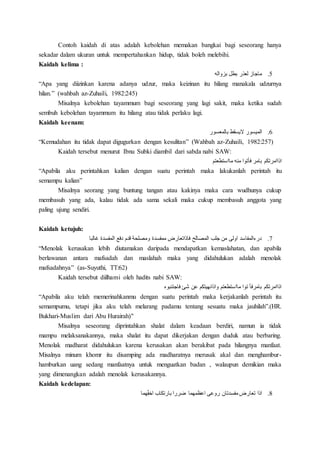 Contoh kaidah di atas adalah kebolehan memakan bangkai bagi seseorang hanya
sekadar dalam ukuran untuk mempertahankan hidup, tidak boleh melebihi.
Kaidah kelima :
5.‫بزواله‬ ‫بطل‬ ‫لعذر‬ ‫ماجاز‬
“Apa yang diizinkan karena adanya udzur, maka keizinan itu hilang manakala udzurnya
hilan.” (wahbah az-Zuhaili, 1982:245)
Misalnya kebolehan tayammum bagi seseorang yang lagi sakit, maka ketika sudah
sembuh kebolehan tayammum itu hilang atau tidak perlaku lagi.
Kaidah keenam:
6.‫الميسور‬‫بالمعسور‬ ‫اليسقط‬
“Kemudahan itu tidak dapat digugurkan dengan kesulitan” (Wahbah az-Zuhaili, 1982:257)
Kaidah tersebut menurut Ibnu Subki diambil dari sabda nabi SAW:
‫مااستطعتم‬ ‫منه‬ ‫فأتوا‬ ‫بامر‬ ‫اذاامرتكم‬
“Apabila aku perintahkan kalian dengan suatu perintah maka lakukanlah perintah itu
semampu kalian”
Misalnya seorang yang buntung tangan atau kakinya maka cara wudhunya cukup
membasuh yang ada, kalau tidak ada sama sekali maka cukup membasuh anggota yang
paling ujung sendiri.
Kaidah ketujuh:
7.‫غالبا‬ ‫المفسدة‬ ‫دفع‬ ‫قدم‬ ‫ومصلحة‬ ‫ممفسدة‬ ‫فاذاتعارض‬ ‫المصالح‬ ‫جلب‬ ‫من‬ ‫اولى‬ ‫درءالمفاسد‬
“Menolak kerusakan lebih diutamakan daripada mendapatkan kemaslahatan, dan apabila
berlawanan antara mafsadah dan maslahah maka yang didahulukan adalah menolak
mafsadahnya” (as-Suyuthi, TT:62)
Kaidah tersebut diilhami oleh hadits nabi SAW:
‫فاجتنبوه‬ ‫شئ‬ ‫عن‬ ‫واذانهيتكم‬ ‫مااستطعتم‬ ‫توا‬ ‫بامرفأ‬ ‫اذاامرتكم‬
“Apabila aku telah memerinahkanmu dengan suatu perintah maka kerjakanlah perintah itu
semampumu, tetapi jika aku telah melarang padamu tentang sesuatu maka jauhilah”.(HR.
Bukhari-Muslim dari Abu Hurairah)"
Misalnya seseorang diprintahkan shalat dalam keadaan berdiri, namun ia tidak
mampu melaksanakannya, maka shalat itu dapat dikerjakan dengan duduk atau berbaring.
Menolak madharat didahulukan karena kerusakan akan berakibat pada hilangnya manfaat.
Misalnya minum khomr itu disamping ada madharatnya merusak akal dan menghambur-
hamburkan uang sedang manfaatnya untuk menguatkan badan , walaupun demikian maka
yang dimenangkan adalah menolak kerusakannya.
Kaidah kedelapan:
8.‫هما‬ِِّ‫ف‬‫اخ‬ ‫بارتكاب‬ ‫ضررا‬ ‫اعظمهما‬ ‫روعى‬ ‫مفسدتان‬ ‫تعارض‬ ‫اذا‬
 