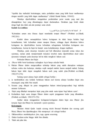“Apabila dua mafsadah bertentangan, maka perhatikan mana yang lebih besar madharatnya
dengan memilih yang lebih ringan madharatnya” (Abdul Hamid Hakim, 1956:82)
Misalnya diperbolehkan mengadakan pembedahan perut wanita yang mati jika
dimungkinkan bayi yang dikandungnya dapat diselamatkan. Demikian juga boleh shalat
denga bugil jika tidak ada alat penutup sama sekali.
Kaidah kesembilan:
9.‫تنز‬ ‫اوالخاصة‬ ‫مة‬ ‫العا‬ ‫الحاجة‬‫الضرورة‬ ‫منزلة‬ ‫ل‬
“Kebutuhan umum atau khusus dapat menduduki tempat Dharar” (Wahbah az-Zuhaili,
1982:261)
Kaidah diatas menunjukkkan bahwa keringanan itu tidak hanya berlaku bagi
kemadharatan, baik kebutuhan umum maupun khusus, sehingga dapat dikatakan bahwa
keringanan itu diperbolehkan karena kebutuhan sebagaimana kebolehan keringanan atas
kemadharatan, karena itu hajat itu hampir sama kedudukannya dengan mudharat.
Misalnya, pada dasarnya transaksi jual beli diharuskan terpenuhi semua rukun dan
syaratnya, namun untuk mempermudah transaksi tersebut maka diperbolehkan akad salam
(pesanan) walaupun pada dasarnya hal itu tidak mengikuti hukum asal.
Perbedan Dharar dan Hajat:
a. Dharar lebih berat keadaanya sedangkan hajat hanya sekedar butuh.
b. Hukum Dharar dalam mengecualikan terhadap hukum yang sudah diterapkan walaupun
terbatas waktu dan kadarnya, misalnya wajib menjadi mubah, haram menjadi mubah. Sedang
hukum hajat tidak dapat mengubah hukum nash yang sudah jelas.(Wahbah az-Zuhaili,
1982:273-274)
Sedang syarat adanya hajat adalah sebagai berikut :
a. ia membutuhkan atas ketidak berlakuan hukum asal karena adanya kesulitan (hajat atau
masyaqqat) yang tidak bisa terjadi.
b. Sesuatu yang dihajati itu patut menggunakan hukum istisna’(pengecualian) bagi individu
menurut kebiasaan.
c. Hajat yang dihadapi merupakan hajat yang jelas untuk suatu tujuan bagi hukum syara’.
d. Kedudukan hajat sama dengan Dharar dalam aspek penggunaan kadar yang dibutuhkan.
(Wahbah az-Zuhaili, 1982:275-276)
Jumhur ulama menggunakan keringanan-keringanan dalam hajat atau Dharar jika
ternyata hajat dan Dharar itu memenuhi syarat-syaratnya.
Keterangan:
Menurut Abdul Qadir Audah seorang tokoh Ihwanul Muslimin dan seorang qadi
Mesir, Dharar bisa diperhitungkan bila mempunyai ciri sebagai berikut:
1. Dikhawatirkan membahayakan jiwa, raga, agama seseorang.
2. Dalam keadaan serius hingga tidak bisa ditunda.
3. Tidak ada jalan lain.
 