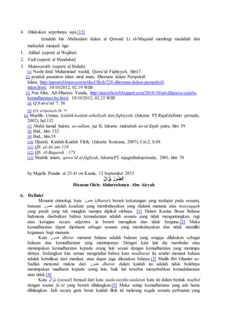 4. Dilakukan seperlunya saja.[13]
Izzuddin bin Abdissalam dalam al Qawaid Li al-Maqasid membagi maslahah dan
mafsadah menjadi tiga:
1. Afdhal (seperti al Wajibat)
2. Fadl (seperti al Mandubat)
3. Mutawassith (seperti al Ibahah)
[1] Nashr farid Muhammad washil, Qawa’id Fiqhiyyah, hlm17.
[2] pondok pasantren islam nirul iman, Dhorurat dalam Perspektif
Islam, http://ppnuruliman.com/artikel/fikih/228-dhorurat-dalam-perspektif-
islam.html, 10/10/2012, 02.19 WIB
[3] Nur Alim, Ad-Dhararu Yuzalu, http://noeraliem.blogspot.com/2010/10/ad-dhararu-yuzalu-
kemudharatan-itu.html, 10/10/2012, 02.23 WIB
[4] Q.S al-a’raf 7: 56
[5] Q.S al-Qashash 28: 77
[6] Muchlis Usman, kaidah-kaidah ushuliyah dan fiqhiyyah, (Jakarta: PT RajaGrafindo persada,
2002), hal.132
[7] Abdul hamid hakim, as-sullam, juz II, Jakarta: maktabah as-sa’diyah putra, hlm 59
[8] Ibid., hlm 132
[9] Ibid., hlm.19
[10] Djuzuli, Kaidah-Kaidah Fikih, (Jakarta: Kencana, 2007), Cet.2, h.68
[11] QS. al-An’am:119
[12] QS. Al-Baqarah : 173
[13] Musbik imam, qawa’id al-fiqfiyah, Jakarta:PT rajagrafindopersada, 2001, hlm 70
by Majelis Penulis at 23.41 on Kamis, 12 September 2013
ُ‫ل‬‫ا‬ َ‫ز‬ُ‫ي‬ ُ‫ر‬َ‫ر‬َّ‫ض‬‫ل‬َ‫ا‬
Disusun Oleh: Abdurrahman Abu Aisyah
A. Definisi
Menurut etimologi, kata ‫ضرر‬ (dharar) berarti kekurangan yang terdapat pada sesuatu,
batasan ‫ضرر‬ adalah keadaan yang membahayakan yang dialami manusia atau masyaqqah
yang parah yang tak mungkin mampu dipikul olehnya. [1] Dalam Kamus Besar Bahasa
Indonesia disebutkan bahwa kemudaratan adalah sesuatu yang tidak menguntungkan, rugi
atau kerugian secara adjectiva ia berarti merugikan dan tidak berguna.[2] Maka
kemudharatan dapat dipahami sebagai sesuatu yang membahayakan dan tidak memiliki
kegunaan bagi manusia.
Kata ‫ضرر‬ dhirar menurut bahasa adalah balasan yang sengaja dilakukan sebagai
balasan atas kemudharatan yang menimpanya. Dengan kata lain dia membalas atau
menimpakan kemudharatan kepada orang lain sesuai dengan kemudharatan yang menimpa
dirinya. Sedangkan kita semua mengetahui bahwa kata mudharat itu sendiri menurut bahasa
adalah kebalikan dari manfaat, atau dapat juga dikatakan bahaya.[3] Shalih Ibn Ghanim as-
Sadlan mencatat makna dari ‫ضرر‬ dharar dalam kaidah ini adalah tidak bolehnya
menimpakan mudharat kepada orang lain, baik hal tersebut menyebabkan kemudaharatan
atau tidak.[4]
Kata ُ‫ل‬‫ا‬َ‫ُز‬‫ي‬ (yuzaal) berasal dari kata zaala-yaziilu-zaalatan kata ini dalam bentuk majhul
dengan wazan fu’al yang berarti dihilangkan.[5] Maka setiap kemudharatan yang ada harus
dihilangkan. Jadi secara garis besar kaidah fikih ini melarang segala sesuatu perbuatan yang
 