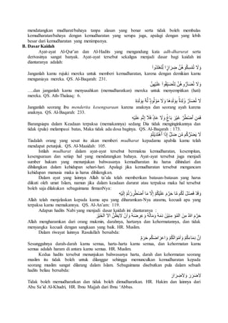 mendatangkan mudharat/bahaya tanpa alasan yang benar serta tidak boleh membalas
kemudharatan/bahaya dengan kemudharatan yang serupa juga, apalagi dengan yang lebih
besar dari kemudharatan yang menimpanya.
B. Dasar Kaidah
Ayat-ayat Al-Qur’an dan Al-Hadits yang mengandung kata adh-dharurat serta
derivasinya sangat banyak. Ayat-ayat tersebut sekaligus menjadi dasar bagi kaidah ini
diantaranya adalah:
‫ُوا‬‫د‬َ‫ت‬ْ‫ع‬َ‫ت‬ِِّ‫ل‬ ‫ا‬ ًۭ‫ار‬ َ‫ر‬ ِ‫ض‬ َّ‫ن‬ُ‫ه‬‫و‬ُ‫ك‬ِ‫س‬ْ‫م‬ُ‫ت‬ َ‫ال‬َ‫و‬
Janganlah kamu rujuki mereka untuk memberi kemudharatan, karena dengan demikian kamu
menganiaya mereka. QS. Al-Baqarah: 231.
َّ‫ن‬ِ‫ه‬ْ‫ي‬َ‫ل‬َ‫ع‬ ‫وا‬ُ‫ق‬ِِّ‫ي‬َ‫ض‬ُ‫ت‬ِ‫ل‬ َّ‫ن‬ُ‫ه‬‫و‬ُّ‫آر‬َ‫ض‬ُ‫ت‬ َ‫ال‬َ‫و‬
….dan janganlah kamu menyusahkan (memudharatkan) mereka untuk menyempitkan (hati)
mereka. QS. Ath-Thalaaq: 6.
َ‫ال‬ِ‫ه‬ِ‫د‬َ‫ل‬ َ‫و‬ِ‫ب‬ ُ‫ه‬َّ‫ل‬ ًۭ‫ود‬ُ‫ل‬ ْ‫و‬َ‫م‬ َ‫ال‬َ‫و‬ ‫َا‬‫ه‬ِ‫د‬َ‫ل‬ َ‫و‬ِ‫ب‬ ‫ة‬َ‫د‬ِ‫ل‬ َ‫و‬ َّ‫آر‬َ‫ض‬ُ‫ت‬
Janganlah seorang ibu menderita kesengsaraan karena anaknya dan seorang ayah karena
anaknya. QS. Al-Baqarah: 233.
ِ‫ه‬ْ‫ي‬َ‫ل‬َ‫ع‬ َ‫م‬ْ‫ث‬ِ‫إ‬ َ‫َل‬َ‫ف‬ ‫اد‬َ‫ع‬ َ‫ال‬َ‫و‬ ‫اغ‬َ‫ب‬ َ‫ر‬ْ‫ي‬َ‫غ‬ َّ‫ر‬ُ‫ط‬ْ‫ض‬‫ٱ‬ ِ‫ن‬َ‫م‬َ‫ف‬
Barangsiapa dalam Keadaan terpaksa (memakannya) sedang Dia tidak menginginkannya dan
tidak (pula) melampaui batas, Maka tidak ada dosa baginya. QS. Al-Baqarah : 173.
ْ‫م‬ُ‫ت‬ْ‫ي‬َ‫د‬َ‫ت‬ْ‫ه‬‫ٱ‬ ‫ا‬َ‫ذ‬ِ‫إ‬ َّ‫ل‬َ‫ض‬ ‫ن‬َّ‫م‬ ‫م‬ُ‫ك‬ُّ‫ر‬ُ‫ض‬َ‫ي‬ َ‫ال‬
Tiadalah orang yang sesat itu akan memberi mudharat kepadamu apabila kamu telah
mendapat petunjuk. QS. Al-Maaidah: 105.
Istilah mudharat dalam ayat-ayat tersebut bermakna kemudharatan, kesempitan,
kesengsaraan dan setiap hal yang mendatangkan bahaya. Ayat-ayat tersebut juga menjadi
sumber hukum yang menunjukan bahwasanya kemudharatan itu harus dihindari dan
dihilangkan dalam kehidupan sehari-hari. Apalagi jika kemudharatan tersebut mengancam
kehidupan manusia maka ia harus dihilangkan.
Dalam ayat yang lainnya Allah ta’ala telah memberikan batasan-batasan yang harus
diikuti oleh umat Islam, namun jika dalam keadaan darurat atau terpaksa maka hal tersebut
boleh saja dilakukan sebagaimana firmanNya:
ِ‫ه‬ْ‫ي‬َ‫ل‬ِ‫إ‬ ْ‫م‬ُ‫ت‬ ْ‫ر‬ ِ‫ر‬ُ‫ط‬ْ‫ض‬‫ٱ‬ ‫ا‬َ‫م‬ َّ‫ال‬ِ‫إ‬ ْ‫م‬ُ‫ك‬ْ‫ي‬َ‫ل‬َ‫ع‬ َ‫م‬َّ‫ر‬َ‫ح‬ ‫ا‬َّ‫م‬ ‫م‬ُ‫ك‬َ‫ل‬ َ‫ل‬َّ‫ص‬َ‫ف‬ ْ‫د‬َ‫ق‬ َ‫و‬
Allah telah menjelaskan kepada kamu apa yang diharamkan-Nya atasmu, kecuali apa yang
terpaksa kamu memakannya. QS. Al-An’am: 119.
Adapun hadits Nabi yang menjadi dasar kaidah ini diantaranya :
َ‫ر‬ْ‫ي‬َ‫الخ‬ ‫اال‬ َّ‫ن‬ُ‫ظ‬َ‫ي‬‫ال‬ ْ‫ن‬َ‫ا‬ َ‫و‬ ُ‫ه‬َ‫ض‬‫ر‬ِ‫ع‬ َ‫و‬ ُ‫ه‬َ‫ل‬‫ا‬َ‫م‬َ‫و‬ ُ‫ه‬َ‫م‬َ‫د‬ َ‫ن‬ْ‫ي‬ِ‫ن‬ِ‫م‬ ‫ؤ‬ُ‫م‬‫ال‬ َ‫ن‬ِ‫م‬ ُ‫هللا‬ َ‫م‬َّ‫ر‬َ‫ح‬
Allah mengharamkan dari orang mukmin, darahnya, hartanya dan kehormatannya, dan tidak
menyangka kecuali dengan sangkaan yang baik. HR. Muslim.
Dalam riwayat lainnya Rasulullah bersabda:
‫م‬َ‫ر‬َ‫ح‬ ‫م‬ُ‫ك‬َ‫ض‬‫ا‬ َ‫اعر‬ َ‫و‬ ْ‫م‬ُ‫ك‬َ‫ل‬‫ا‬ َ‫و‬ْ‫م‬َ‫ا‬ َ‫و‬ ْ‫م‬ُ‫ك‬َ‫ء‬‫ا‬َ‫م‬ِ‫د‬ َّ‫ِن‬‫ا‬
Sesungguhnya darah-darah kamu semua, harta-harta kamu semua, dan kehormatan kamu
semua adalah haram di antara kamu semua. HR. Muslim.
Kedua hadits tersebut menunjukan bahwasanya harta, darah dan kehormatan seorang
muslim itu tidak boleh untuk dilanggar sehingga memunculkan kemudharatan kepada
seorang muslim sangat dilarang dalam Islam. Sebagaimana disebutkan pula dalam sebuah
hadits beliau bersabda:
َ‫ار‬ َ‫ر‬ ِ‫الض‬َ‫و‬ َ‫ر‬َ‫ر‬َ‫ض‬‫ال‬
Tidak boleh memudharatkan dan tidak boleh dimudharatkan. HR. Hakim dan lainnya dari
Abu Sa’id Al-Khudri, HR. Ibnu Majjah dari Ibnu ‘Abbas.
 