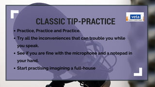 CLASSIC TIP-PRACTICE
Practice, Practice and Practice.
Try all the inconveniences that can trouble you while
you speak.
See if you are fine with the microphone and a notepad in
your hand.
Start practising imagining a full-house