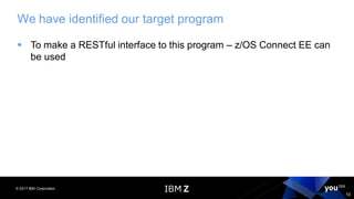 © 2017 IBM Corporation
10
We have identified our target program
▪ To make a RESTful interface to this program – z/OS Connect EE can
be used
 
