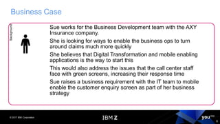 © 2017 IBM Corporation
6
Business CaseBackground
Sue works for the Business Development team with the AXY
Insurance company.
She is looking for ways to enable the business ops to turn
around claims much more quickly
She believes that Digital Transformation and mobile enabling
applications is the way to start this
This would also address the issues that the call center staff
face with green screens, increasing their response time
Sue raises a business requirement with the IT team to mobile
enable the customer enquiry screen as part of her business
strategy
 