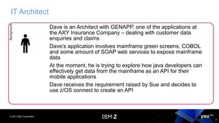 © 2017 IBM Corporation
7
IT ArchitectBackground
Dave is an Architect with GENAPP, one of the applications at
the AXY Insurance Company – dealing with customer data
enquiries and claims
Dave’s application involves mainframe green screens, COBOL
and some amount of SOAP web services to expose mainframe
data
At the moment, he is trying to explore how java developers can
effectively get data from the mainframe as an API for their
mobile applications
Dave receives the requirement raised by Sue and decides to
use z/OS connect to create an API
 