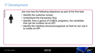 © 2017 IBM Corporation
9
IT DevelopmentBackground
Joe now has the following objectives as part of the first task
• Identify the customer screen
• Understand the transaction flow
• Identify, from a gamut of COBOL programs, the candidate
that can be invoked via an API
• Identify the interface structure/copybook so that he can use it
to create an API
 