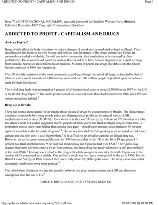 ADDICTED TO PROFIT - CAPITALISM AND DRUGS                                                                           Page 1




  Issue 77 of INTERNATIONAL SOCIALISM, quarterly journal of the Socialist Workers Party (Britain)
  Published December 1997 Copyright © International Socialism

  ADDICTED TO PROFIT - CAPITALISM AND DRUGS
  Audrey Farrell
  Drugs which affect the body chemistry to induce changes of mood may be marketed as legal or illegal. Their
  classification has more to do with history and politics than the nature of the drugs themselves. Drugs are
  commodities traded worldwide. As with any other commodity, their production is determined by their
  profitability. The economies of countries such as Bolivia and Peru have become dependent on export earnings
  from cocaine. Narcotics are a billion dollar business. Millions of people use drugs (for details see the United
  Nations estimate in 1996 see Appendix).

  The UN identify sedatives as the most commonly used drug
