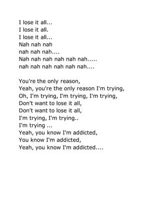 I lose it all...
I lose it all.
I lose it all...
Nah nah nah
nah nah nah....
Nah nah nah nah nah nah.....
nah nah nah nah nah nah....
You're the only reason,
Yeah, you're the only reason I'm trying,
Oh, I'm trying, I'm trying, I'm trying,
Don't want to lose it all,
Don't want to lose it all,
I'm trying, I'm trying..
I'm trying ...
Yeah, you know I'm addicted,
You know I'm addicted,
Yeah, you know I'm addicted....
 