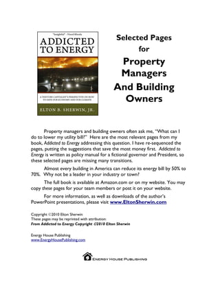 Selected Pages
                                                   for
                                             Property
                                             Managers
                                            And Building
                                              Owners


      Property managers and building owners often ask me, “What can I
do to lower my utility bill?” Here are the most relevant pages from my
book, Addicted to Energy addressing this question. I have re-sequenced the
pages, putting the suggestions that save the most money first. Addicted to
Energy is written as policy manual for a fictional governor and President, so
these selected pages are missing many transitions.
     Almost every building in America can reduce its energy bill by 50% to
70%. Why not be a leader in your industry or town?
      The full book is available at Amazon.com or on my website. You may
copy these pages for your team members or post it on your website.
     For more information, as well as downloads of the author’s
PowerPoint presentations, please visit www.EltonSherwin.com

Copyright 2010 Elton Sherwin
These pages may be reprinted with attribution:
From Addicted to Energy Copyright 2010 Elton Sherwin

Energy House Publishing
www.EnergyHousePublishing.com
 