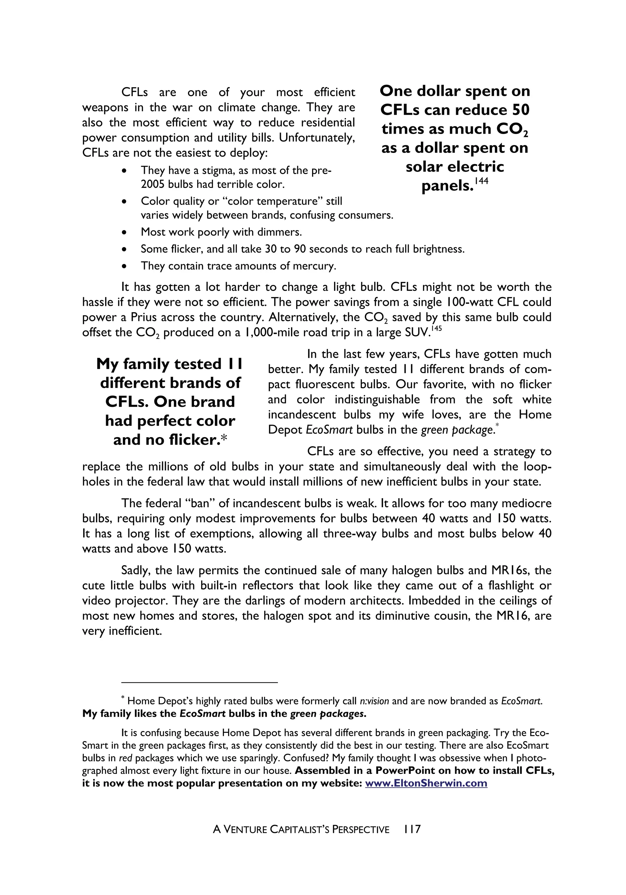 CFLs are one of your most efficient                         One dollar spent on
weapons in the war on climate change. They are                     CFLs can reduce 50
also the most efficient way to reduce residential
power consumption and utility bills. Unfortunately,
                                                                   times as much CO2
CFLs are not the easiest to deploy:                                as a dollar spent on
        x    They have a stigma, as most of the pre-                  solar electric
             2005 bulbs had terrible color.                              panels.144
        x    Color quality or “color temperature” still
             varies widely between brands, confusing consumers.
        x    Most work poorly with dimmers.
        x    Some flicker, and all take 30 to 90 seconds to reach full brightness.
        x    They contain trace amounts of mercury.
        It has gotten a lot harder to change a light bulb. CFLs might not be worth the
hassle if they were not so efficient. The power savings from a single 100-watt CFL could
power a Prius across the country. Alternatively, the CO2 saved by this same bulb could
offset the CO2 produced on a 1,000-mile road trip in a large SUV.145
                                                  In the last few years, CFLs have gotten much
   My family tested 11                    better. My family tested 11 different brands of com-
   different brands of                    pact fluorescent bulbs. Our favorite, with no flicker
    CFLs. One brand                       and color indistinguishable from the soft white
                                          incandescent bulbs my wife loves, are the Home
    had perfect color                     Depot EcoSmart bulbs in the green package.*
     and no flicker.*
                                            CFLs are so effective, you need a strategy to
replace the millions of old bulbs in your state and simultaneously deal with the loop-
holes in the federal law that would install millions of new inefficient bulbs in your state.
        The federal “ban” of incandescent bulbs is weak. It allows for too many mediocre
bulbs, requiring only modest improvements for bulbs between 40 watts and 150 watts.
It has a long list of exemptions, allowing all three-way bulbs and most bulbs below 40
watts and above 150 watts.
        Sadly, the law permits the continued sale of many halogen bulbs and MR16s, the
cute little bulbs with built-in reflectors that look like they came out of a flashlight or
video projector. They are the darlings of modern architects. Imbedded in the ceilings of
most new homes and stores, the halogen spot and its diminutive cousin, the MR16, are
very inefficient.



        *
        Home Depot’s highly rated bulbs were formerly call n:vision and are now branded as EcoSmart.
My family likes the EcoSmart bulbs in the green packages.
          It is confusing because Home Depot has several different brands in green packaging. Try the Eco-
Smart in the green packages first, as they consistently did the best in our testing. There are also EcoSmart
bulbs in red packages which we use sparingly. Confused? My family thought I was obsessive when I photo-
graphed almost every light fixture in our house. Assembled in a PowerPoint on how to install CFLs,
it is now the most popular presentation on my website: www.EltonSherwin.com



                             A VENTURE CAPITALIST’S PERSPECTIVE          117
 