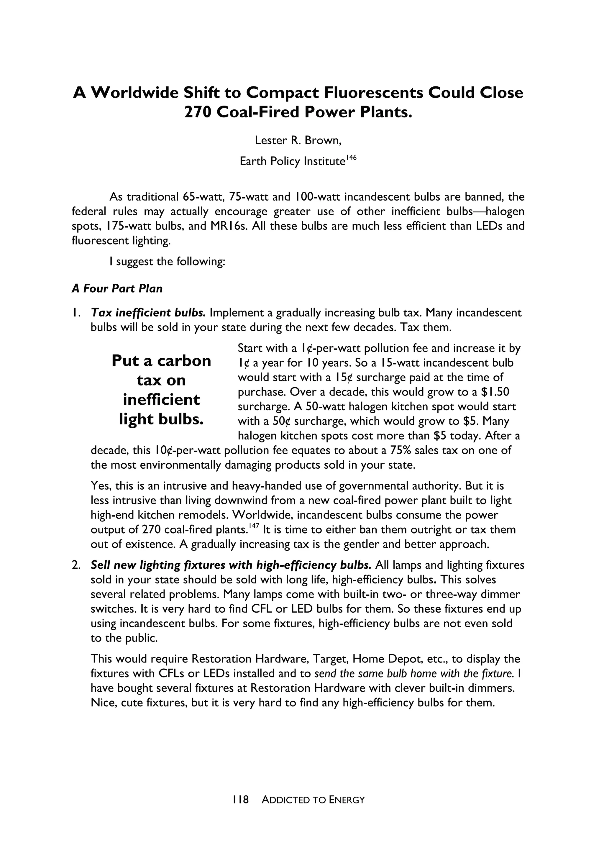 A Worldwide Shift to Compact Fluorescents Could Close
            270 Coal-Fired Power Plants.
                                        Lester R. Brown,
                                   Earth Policy Institute146

        As traditional 65-watt, 75-watt and 100-watt incandescent bulbs are banned, the
federal rules may actually encourage greater use of other inefficient bulbs—halogen
spots, 175-watt bulbs, and MR16s. All these bulbs are much less efficient than LEDs and
fluorescent lighting.
       I suggest the following:

A Four Part Plan
1. Tax inefficient bulbs. Implement a gradually increasing bulb tax. Many incandescent
   bulbs will be sold in your state during the next few decades. Tax them.
                               Start with a 1¢-per-watt pollution fee and increase it by
       Put a carbon            1¢ a year for 10 years. So a 15-watt incandescent bulb
           tax on              would start with a 15¢ surcharge paid at the time of
                               purchase. Over a decade, this would grow to a $1.50
         inefficient           surcharge. A 50-watt halogen kitchen spot would start
        light bulbs.           with a 50¢ surcharge, which would grow to $5. Many
                               halogen kitchen spots cost more than $5 today. After a
   decade, this 10¢-per-watt pollution fee equates to about a 75% sales tax on one of
   the most environmentally damaging products sold in your state.
   Yes, this is an intrusive and heavy-handed use of governmental authority. But it is
   less intrusive than living downwind from a new coal-fired power plant built to light
   high-end kitchen remodels. Worldwide, incandescent bulbs consume the power
   output of 270 coal-fired plants.147 It is time to either ban them outright or tax them
   out of existence. A gradually increasing tax is the gentler and better approach.
2. Sell new lighting fixtures with high-efficiency bulbs. All lamps and lighting fixtures
   sold in your state should be sold with long life, high-efficiency bulbs. This solves
   several related problems. Many lamps come with built-in two- or three-way dimmer
   switches. It is very hard to find CFL or LED bulbs for them. So these fixtures end up
   using incandescent bulbs. For some fixtures, high-efficiency bulbs are not even sold
   to the public.
   This would require Restoration Hardware, Target, Home Depot, etc., to display the
   fixtures with CFLs or LEDs installed and to send the same bulb home with the fixture. I
   have bought several fixtures at Restoration Hardware with clever built-in dimmers.
   Nice, cute fixtures, but it is very hard to find any high-efficiency bulbs for them.




                                  118    ADDICTED TO ENERGY
 