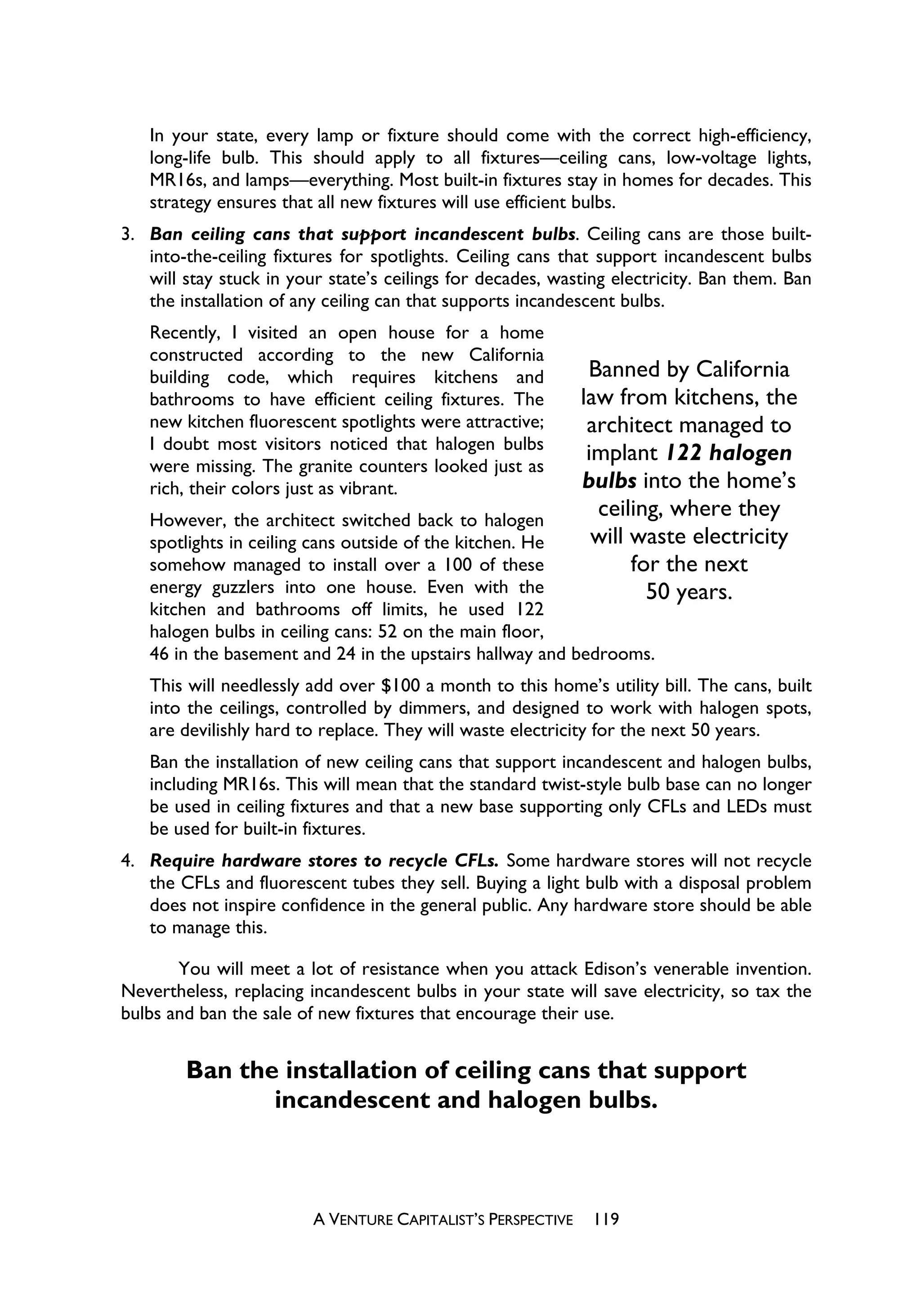 In your state, every lamp or fixture should come with the correct high-efficiency,
   long-life bulb. This should apply to all fixtures—ceiling cans, low-voltage lights,
   MR16s, and lamps—everything. Most built-in fixtures stay in homes for decades. This
   strategy ensures that all new fixtures will use efficient bulbs.
3. Ban ceiling cans that support incandescent bulbs. Ceiling cans are those built-
   into-the-ceiling fixtures for spotlights. Ceiling cans that support incandescent bulbs
   will stay stuck in your state’s ceilings for decades, wasting electricity. Ban them. Ban
   the installation of any ceiling can that supports incandescent bulbs.
   Recently, I visited an open house for a home
   constructed according to the new California
   building code, which requires kitchens and                  Banned by California
   bathrooms to have efficient ceiling fixtures. The          law from kitchens, the
   new kitchen fluorescent spotlights were attractive;         architect managed to
   I doubt most visitors noticed that halogen bulbs
   were missing. The granite counters looked just as
                                                               implant 122 halogen
   rich, their colors just as vibrant.                        bulbs into the home’s
   However, the architect switched back to halogen
                                                                ceiling, where they
   spotlights in ceiling cans outside of the kitchen. He        will waste electricity
   somehow managed to install over a 100 of these                    for the next
   energy guzzlers into one house. Even with the                       50 years.
   kitchen and bathrooms off limits, he used 122
   halogen bulbs in ceiling cans: 52 on the main floor,
   46 in the basement and 24 in the upstairs hallway and bedrooms.
   This will needlessly add over $100 a month to this home’s utility bill. The cans, built
   into the ceilings, controlled by dimmers, and designed to work with halogen spots,
   are devilishly hard to replace. They will waste electricity for the next 50 years.
   Ban the installation of new ceiling cans that support incandescent and halogen bulbs,
   including MR16s. This will mean that the standard twist-style bulb base can no longer
   be used in ceiling fixtures and that a new base supporting only CFLs and LEDs must
   be used for built-in fixtures.
4. Require hardware stores to recycle CFLs. Some hardware stores will not recycle
   the CFLs and fluorescent tubes they sell. Buying a light bulb with a disposal problem
   does not inspire confidence in the general public. Any hardware store should be able
   to manage this.

       You will meet a lot of resistance when you attack Edison’s venerable invention.
Nevertheless, replacing incandescent bulbs in your state will save electricity, so tax the
bulbs and ban the sale of new fixtures that encourage their use.


        Ban the installation of ceiling cans that support
               incandescent and halogen bulbs.



                         A VENTURE CAPITALIST’S PERSPECTIVE    119
 