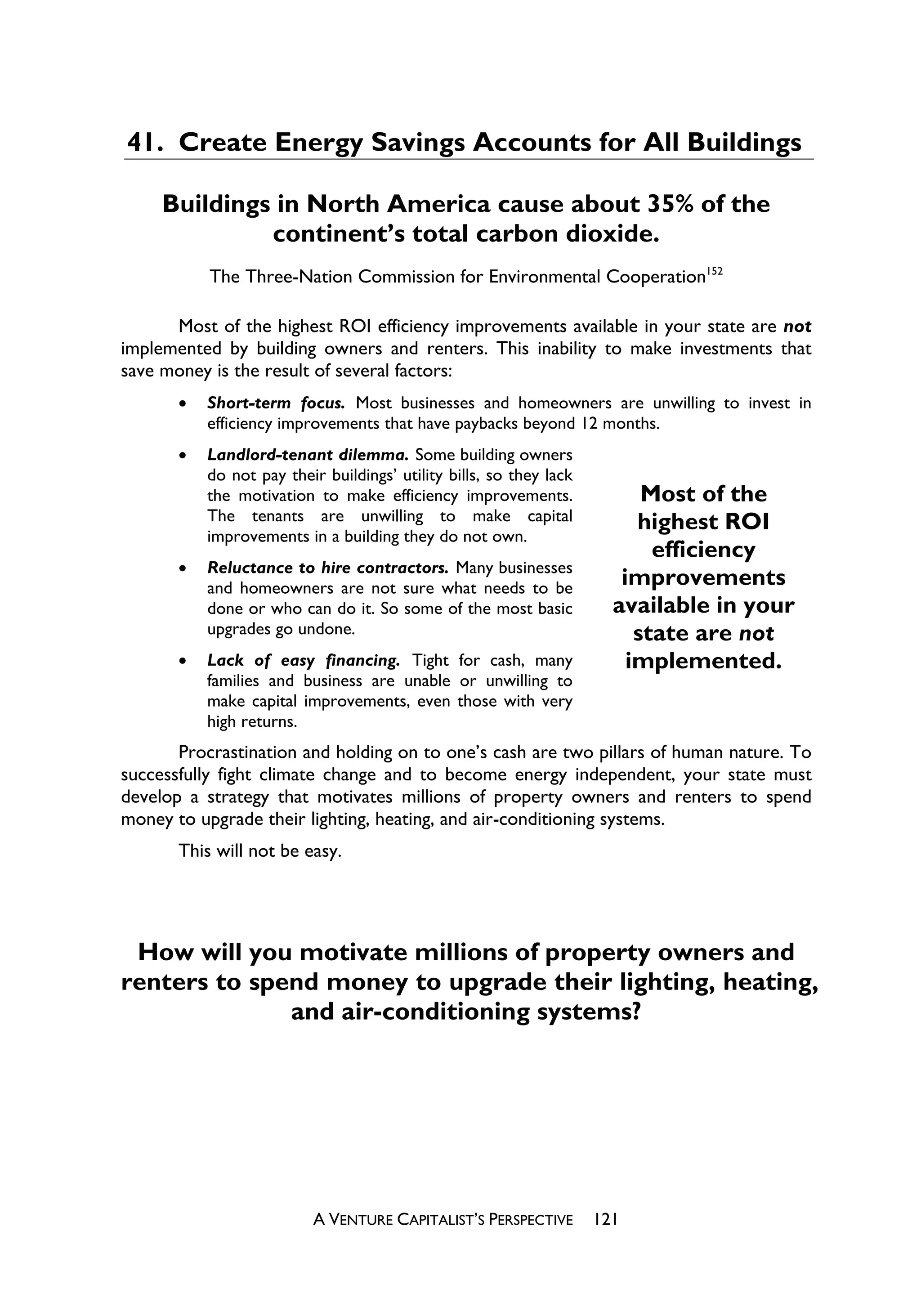 41. Create Energy Savings Accounts for All Buildings

     Buildings in North America cause about 35% of the
              continent’s total carbon dioxide.
           The Three-Nation Commission for Environmental Cooperation152

      Most of the highest ROI efficiency improvements available in your state are not
implemented by building owners and renters. This inability to make investments that
save money is the result of several factors:
       x   Short-term focus. Most businesses and homeowners are unwilling to invest in
           efficiency improvements that have paybacks beyond 12 months.
       x   Landlord-tenant dilemma. Some building owners
           do not pay their buildings’ utility bills, so they lack
           the motivation to make efficiency improvements.                 Most of the
           The tenants are unwilling to make capital                      highest ROI
           improvements in a building they do not own.
                                                                            efficiency
       x   Reluctance to hire contractors. Many businesses
           and homeowners are not sure what needs to be                 improvements
           done or who can do it. So some of the most basic            available in your
           upgrades go undone.                                            state are not
       x   Lack of easy financing. Tight for cash, many                  implemented.
           families and business are unable or unwilling to
           make capital improvements, even those with very
           high returns.
       Procrastination and holding on to one’s cash are two pillars of human nature. To
successfully fight climate change and to become energy independent, your state must
develop a strategy that motivates millions of property owners and renters to spend
money to upgrade their lighting, heating, and air-conditioning systems.
       This will not be easy.




 How will you motivate millions of property owners and
renters to spend money to upgrade their lighting, heating,
              and air-conditioning systems?




                          A VENTURE CAPITALIST’S PERSPECTIVE         121
 