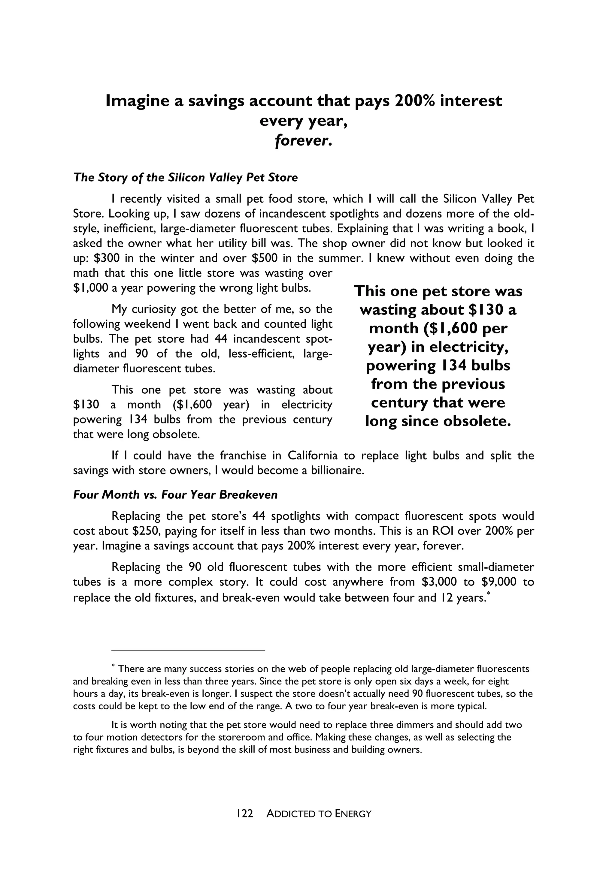 Imagine a savings account that pays 200% interest
                          every year,
                            forever.

The Story of the Silicon Valley Pet Store
         I recently visited a small pet food store, which I will call the Silicon Valley Pet
Store. Looking up, I saw dozens of incandescent spotlights and dozens more of the old-
style, inefficient, large-diameter fluorescent tubes. Explaining that I was writing a book, I
asked the owner what her utility bill was. The shop owner did not know but looked it
up: $300 in the winter and over $500 in the summer. I knew without even doing the
math that this one little store was wasting over
$1,000 a year powering the wrong light bulbs.            This one pet store was
        My curiosity got the better of me, so the                  wasting about $130 a
following weekend I went back and counted light                     month ($1,600 per
bulbs. The pet store had 44 incandescent spot-
lights and 90 of the old, less-efficient, large-                    year) in electricity,
diameter fluorescent tubes.                                         powering 134 bulbs
       This one pet store was wasting about                          from the previous
$130 a month ($1,600 year) in electricity                            century that were
powering 134 bulbs from the previous century                       long since obsolete.
that were long obsolete.
        If I could have the franchise in California to replace light bulbs and split the
savings with store owners, I would become a billionaire.
Four Month vs. Four Year Breakeven
        Replacing the pet store’s 44 spotlights with compact fluorescent spots would
cost about $250, paying for itself in less than two months. This is an ROI over 200% per
year. Imagine a savings account that pays 200% interest every year, forever.
       Replacing the 90 old fluorescent tubes with the more efficient small-diameter
tubes is a more complex story. It could cost anywhere from $3,000 to $9,000 to
replace the old fixtures, and break-even would take between four and 12 years.




         
          There are many success stories on the web of people replacing old large-diameter fluorescents
and breaking even in less than three years. Since the pet store is only open six days a week, for eight
hours a day, its break-even is longer. I suspect the store doesn’t actually need 90 fluorescent tubes, so the
costs could be kept to the low end of the range. A two to four year break-even is more typical.
          It is worth noting that the pet store would need to replace three dimmers and should add two
to four motion detectors for the storeroom and office. Making these changes, as well as selecting the
right fixtures and bulbs, is beyond the skill of most business and building owners.




                                      122    ADDICTED TO ENERGY
 