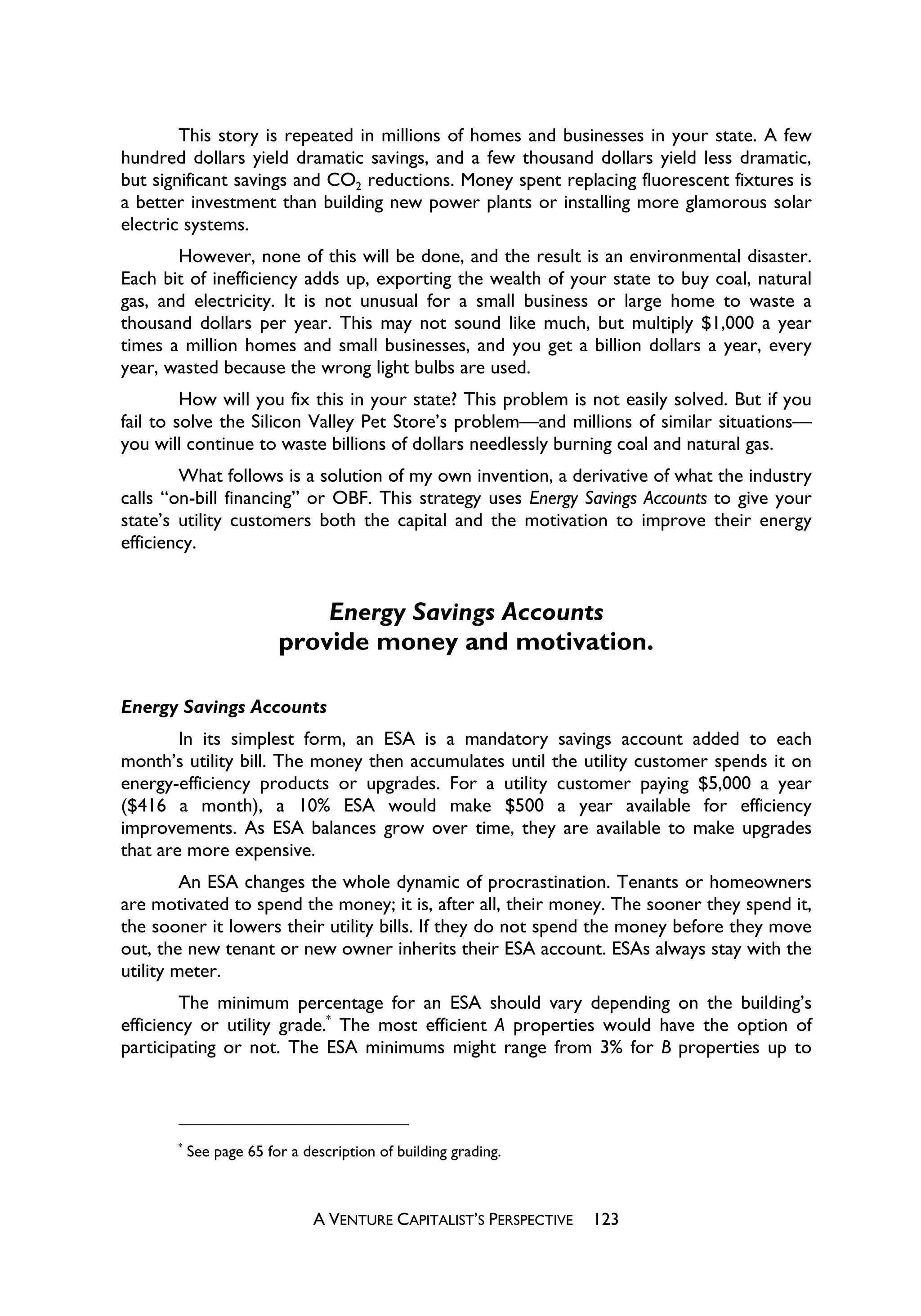 This story is repeated in millions of homes and businesses in your state. A few
hundred dollars yield dramatic savings, and a few thousand dollars yield less dramatic,
but significant savings and CO2 reductions. Money spent replacing fluorescent fixtures is
a better investment than building new power plants or installing more glamorous solar
electric systems.
       However, none of this will be done, and the result is an environmental disaster.
Each bit of inefficiency adds up, exporting the wealth of your state to buy coal, natural
gas, and electricity. It is not unusual for a small business or large home to waste a
thousand dollars per year. This may not sound like much, but multiply $1,000 a year
times a million homes and small businesses, and you get a billion dollars a year, every
year, wasted because the wrong light bulbs are used.
         How will you fix this in your state? This problem is not easily solved. But if you
fail to solve the Silicon Valley Pet Store’s problem—and millions of similar situations—
you will continue to waste billions of dollars needlessly burning coal and natural gas.
        What follows is a solution of my own invention, a derivative of what the industry
calls “on-bill financing” or OBF. This strategy uses Energy Savings Accounts to give your
state’s utility customers both the capital and the motivation to improve their energy
efficiency.


                             Energy Savings Accounts
                         provide money and motivation.

Energy Savings Accounts
        In its simplest form, an ESA is a mandatory savings account added to each
month’s utility bill. The money then accumulates until the utility customer spends it on
energy-efficiency products or upgrades. For a utility customer paying $5,000 a year
($416 a month), a 10% ESA would make $500 a year available for efficiency
improvements. As ESA balances grow over time, they are available to make upgrades
that are more expensive.
         An ESA changes the whole dynamic of procrastination. Tenants or homeowners
are motivated to spend the money; it is, after all, their money. The sooner they spend it,
the sooner it lowers their utility bills. If they do not spend the money before they move
out, the new tenant or new owner inherits their ESA account. ESAs always stay with the
utility meter.
        The minimum percentage for an ESA should vary depending on the building’s
efficiency or utility grade.* The most efficient A properties would have the option of
participating or not. The ESA minimums might range from 3% for B properties up to




       *
           See page 65 for a description of building grading.



                               A VENTURE CAPITALIST’S PERSPECTIVE   123
 