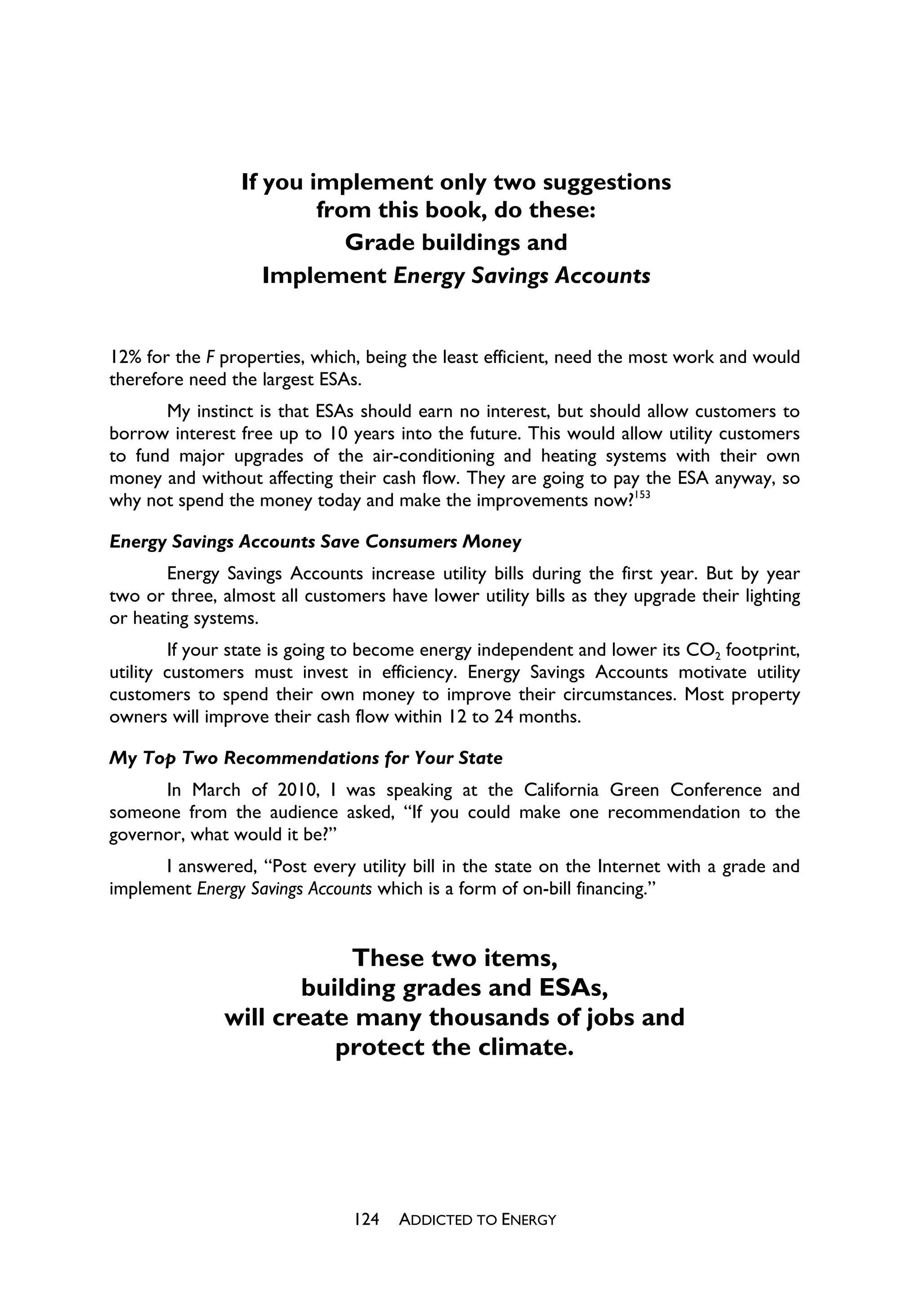 If you implement only two suggestions
                         from this book, do these:
                            Grade buildings and
                    Implement Energy Savings Accounts


12% for the F properties, which, being the least efficient, need the most work and would
therefore need the largest ESAs.
       My instinct is that ESAs should earn no interest, but should allow customers to
borrow interest free up to 10 years into the future. This would allow utility customers
to fund major upgrades of the air-conditioning and heating systems with their own
money and without affecting their cash flow. They are going to pay the ESA anyway, so
why not spend the money today and make the improvements now?153

Energy Savings Accounts Save Consumers Money
       Energy Savings Accounts increase utility bills during the first year. But by year
two or three, almost all customers have lower utility bills as they upgrade their lighting
or heating systems.
        If your state is going to become energy independent and lower its CO2 footprint,
utility customers must invest in efficiency. Energy Savings Accounts motivate utility
customers to spend their own money to improve their circumstances. Most property
owners will improve their cash flow within 12 to 24 months.

My Top Two Recommendations for Your State
      In March of 2010, I was speaking at the California Green Conference and
someone from the audience asked, “If you could make one recommendation to the
governor, what would it be?”
      I answered, “Post every utility bill in the state on the Internet with a grade and
implement Energy Savings Accounts which is a form of on-bill financing.”


                         These two items,
                     building grades and ESAs,
              will create many thousands of jobs and
                        protect the climate.




                               124   ADDICTED TO ENERGY
 
