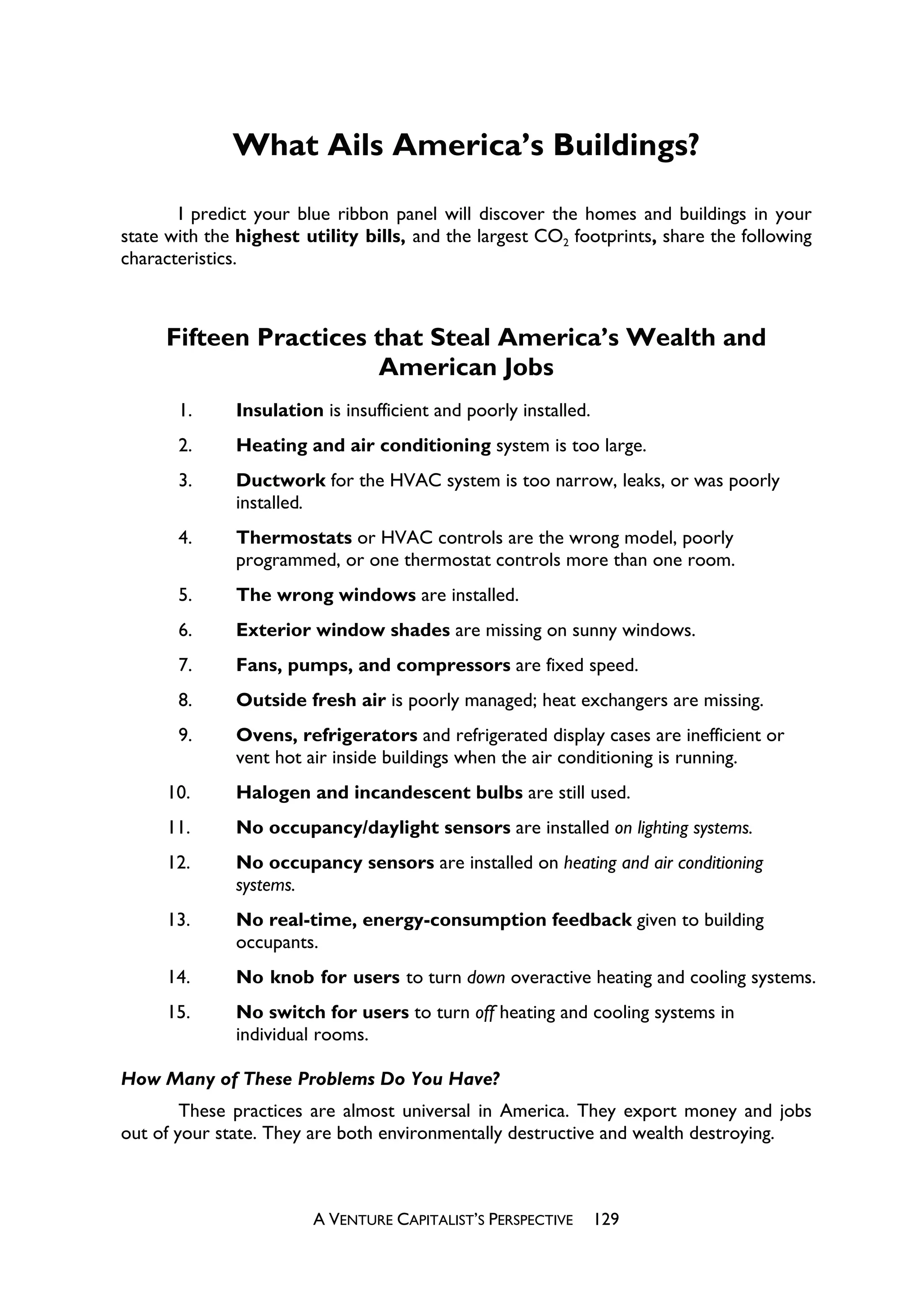What Ails America’s Buildings?

       I predict your blue ribbon panel will discover the homes and buildings in your
state with the highest utility bills, and the largest CO2 footprints, share the following
characteristics.



     Fifteen Practices that Steal America’s Wealth and
                       American Jobs
       1.     Insulation is insufficient and poorly installed.
       2.     Heating and air conditioning system is too large.
       3.     Ductwork for the HVAC system is too narrow, leaks, or was poorly
              installed.
       4.     Thermostats or HVAC controls are the wrong model, poorly
              programmed, or one thermostat controls more than one room.
       5.     The wrong windows are installed.
       6.     Exterior window shades are missing on sunny windows.
       7.     Fans, pumps, and compressors are fixed speed.
       8.     Outside fresh air is poorly managed; heat exchangers are missing.
       9.     Ovens, refrigerators and refrigerated display cases are inefficient or
              vent hot air inside buildings when the air conditioning is running.
     10.      Halogen and incandescent bulbs are still used.
     11.      No occupancy/daylight sensors are installed on lighting systems.
     12.      No occupancy sensors are installed on heating and air conditioning
              systems.
     13.      No real-time, energy-consumption feedback given to building
              occupants.
     14.      No knob for users to turn down overactive heating and cooling systems.
     15.      No switch for users to turn off heating and cooling systems in
              individual rooms.

How Many of These Problems Do You Have?
        These practices are almost universal in America. They export money and jobs
out of your state. They are both environmentally destructive and wealth destroying.



                        A VENTURE CAPITALIST’S PERSPECTIVE       129
 