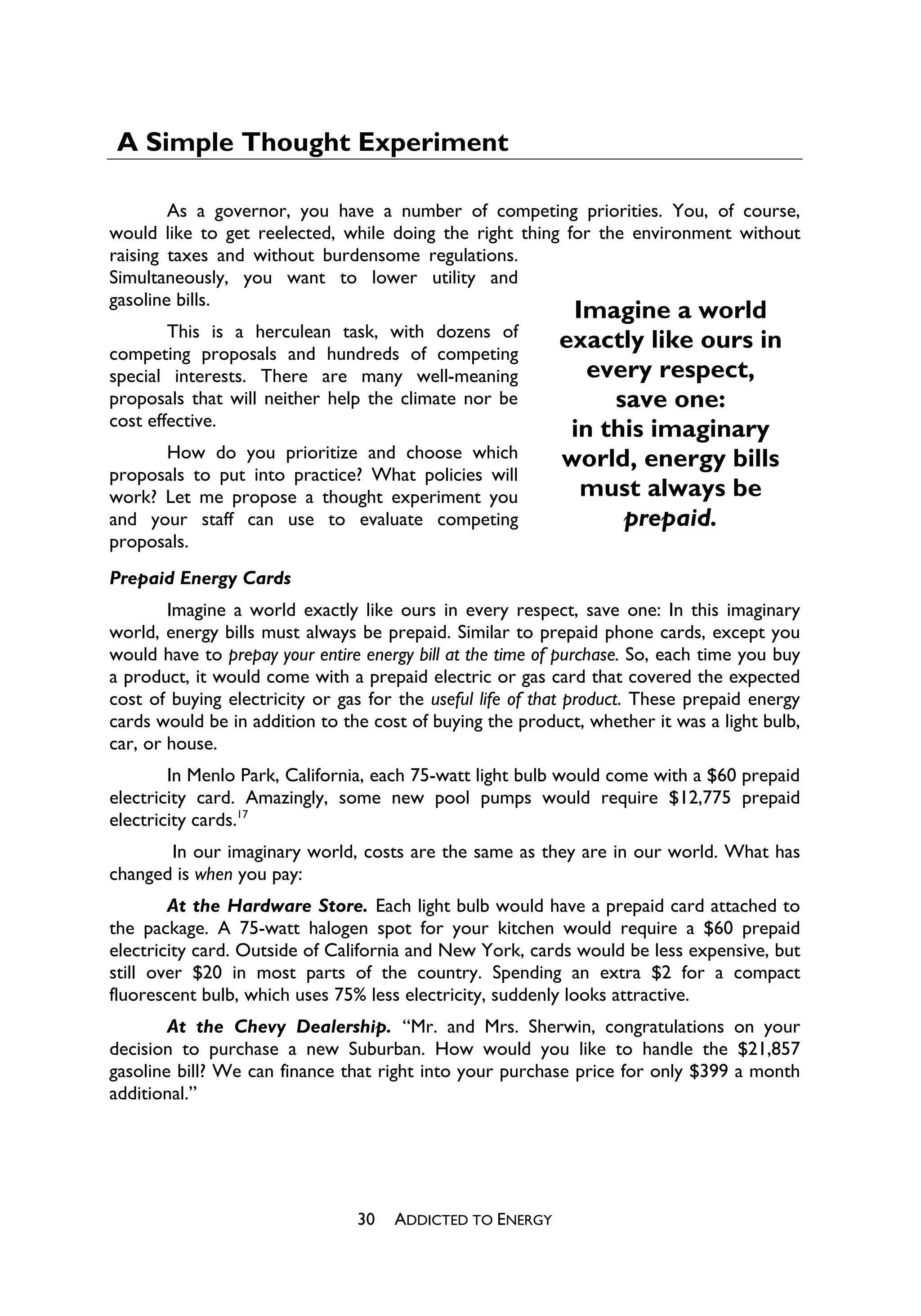 A Simple Thought Experiment

        As a governor, you have a number of competing priorities. You, of course,
would like to get reelected, while doing the right thing for the environment without
raising taxes and without burdensome regulations.
Simultaneously, you want to lower utility and
gasoline bills.
                                                            Imagine a world
        This is a herculean task, with dozens of
competing proposals and hundreds of competing
                                                           exactly like ours in
special interests. There are many well-meaning                every respect,
proposals that will neither help the climate nor be             save one:
cost effective.
                                                            in this imaginary
      How do you prioritize and choose which               world, energy bills
proposals to put into practice? What policies will
work? Let me propose a thought experiment you                must always be
and your staff can use to evaluate competing                     prepaid.
proposals.
Prepaid Energy Cards
        Imagine a world exactly like ours in every respect, save one: In this imaginary
world, energy bills must always be prepaid. Similar to prepaid phone cards, except you
would have to prepay your entire energy bill at the time of purchase. So, each time you buy
a product, it would come with a prepaid electric or gas card that covered the expected
cost of buying electricity or gas for the useful life of that product. These prepaid energy
cards would be in addition to the cost of buying the product, whether it was a light bulb,
car, or house.
        In Menlo Park, California, each 75-watt light bulb would come with a $60 prepaid
electricity card. Amazingly, some new pool pumps would require $12,775 prepaid
electricity cards.17
       In our imaginary world, costs are the same as they are in our world. What has
changed is when you pay:
        At the Hardware Store. Each light bulb would have a prepaid card attached to
the package. A 75-watt halogen spot for your kitchen would require a $60 prepaid
electricity card. Outside of California and New York, cards would be less expensive, but
still over $20 in most parts of the country. Spending an extra $2 for a compact
fluorescent bulb, which uses 75% less electricity, suddenly looks attractive.
        At the Chevy Dealership. “Mr. and Mrs. Sherwin, congratulations on your
decision to purchase a new Suburban. How would you like to handle the $21,857
gasoline bill? We can finance that right into your purchase price for only $399 a month
additional.”




                                30   ADDICTED TO ENERGY
 