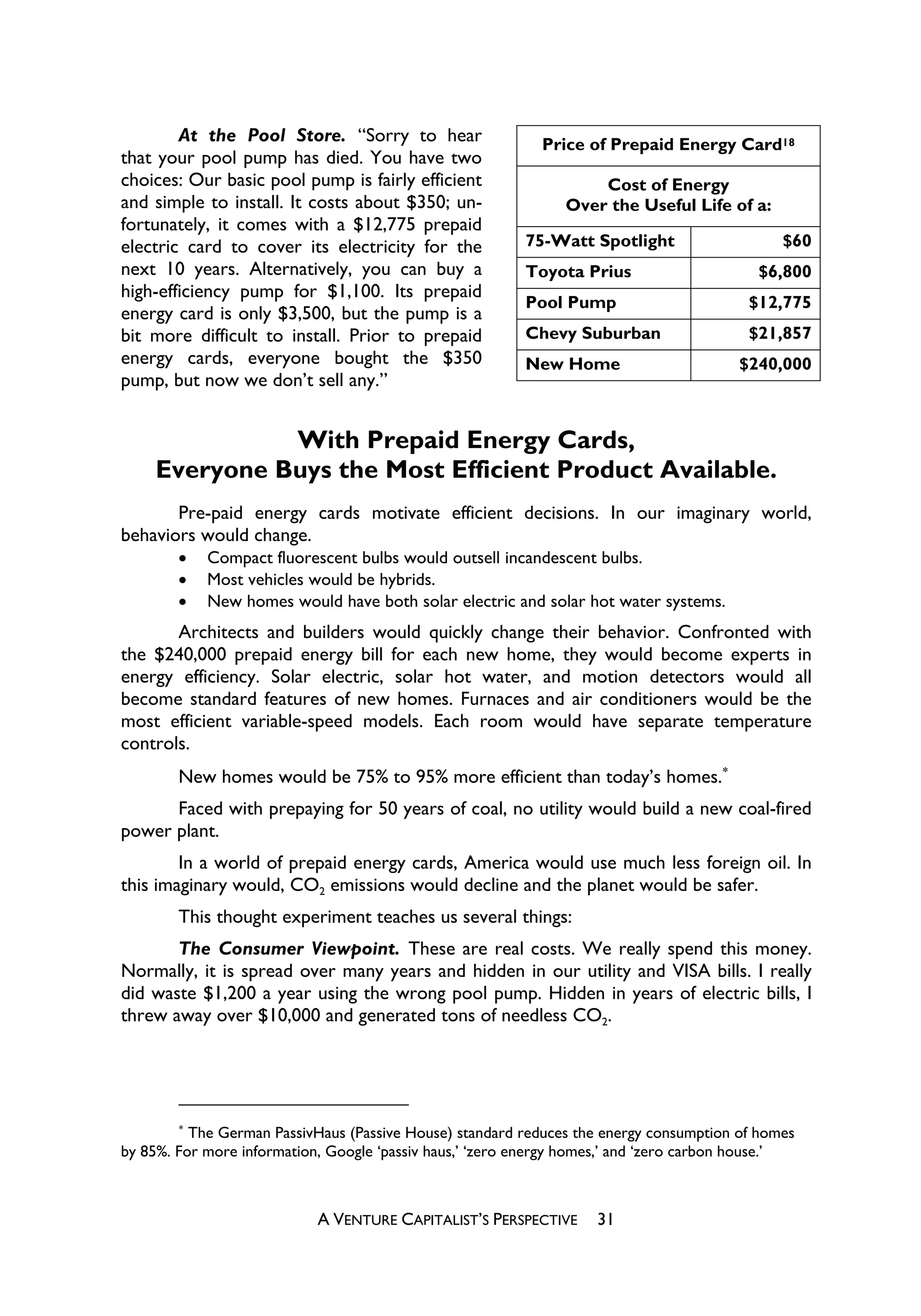 At the Pool Store. “Sorry to hear                   Price of Prepaid Energy Card18
that your pool pump has died. You have two
choices: Our basic pool pump is fairly efficient                    Cost of Energy
and simple to install. It costs about $350; un-                 Over the Useful Life of a:
fortunately, it comes with a $12,775 prepaid
electric card to cover its electricity for the            75-Watt Spotlight                    $60
next 10 years. Alternatively, you can buy a               Toyota Prius                     $6,800
high-efficiency pump for $1,100. Its prepaid
                                                          Pool Pump                       $12,775
energy card is only $3,500, but the pump is a
bit more difficult to install. Prior to prepaid           Chevy Suburban                  $21,857
energy cards, everyone bought the $350                    New Home                       $240,000
pump, but now we don’t sell any.”


               With Prepaid Energy Cards,
     Everyone Buys the Most Efficient Product Available.
       Pre-paid energy cards motivate efficient decisions. In our imaginary world,
behaviors would change.
        x   Compact fluorescent bulbs would outsell incandescent bulbs.
        x   Most vehicles would be hybrids.
        x   New homes would have both solar electric and solar hot water systems.
       Architects and builders would quickly change their behavior. Confronted with
the $240,000 prepaid energy bill for each new home, they would become experts in
energy efficiency. Solar electric, solar hot water, and motion detectors would all
become standard features of new homes. Furnaces and air conditioners would be the
most efficient variable-speed models. Each room would have separate temperature
controls.
        New homes would be 75% to 95% more efficient than today’s homes.
      Faced with prepaying for 50 years of coal, no utility would build a new coal-fired
power plant.
        In a world of prepaid energy cards, America would use much less foreign oil. In
this imaginary would, CO2 emissions would decline and the planet would be safer.
        This thought experiment teaches us several things:
       The Consumer Viewpoint. These are real costs. We really spend this money.
Normally, it is spread over many years and hidden in our utility and VISA bills. I really
did waste $1,200 a year using the wrong pool pump. Hidden in years of electric bills, I
threw away over $10,000 and generated tons of needless CO2.




        
          The German PassivHaus (Passive House) standard reduces the energy consumption of homes
by 85%. For more information, Google ‘passiv haus,’ ‘zero energy homes,’ and ‘zero carbon house.’



                            A VENTURE CAPITALIST’S PERSPECTIVE      31
 