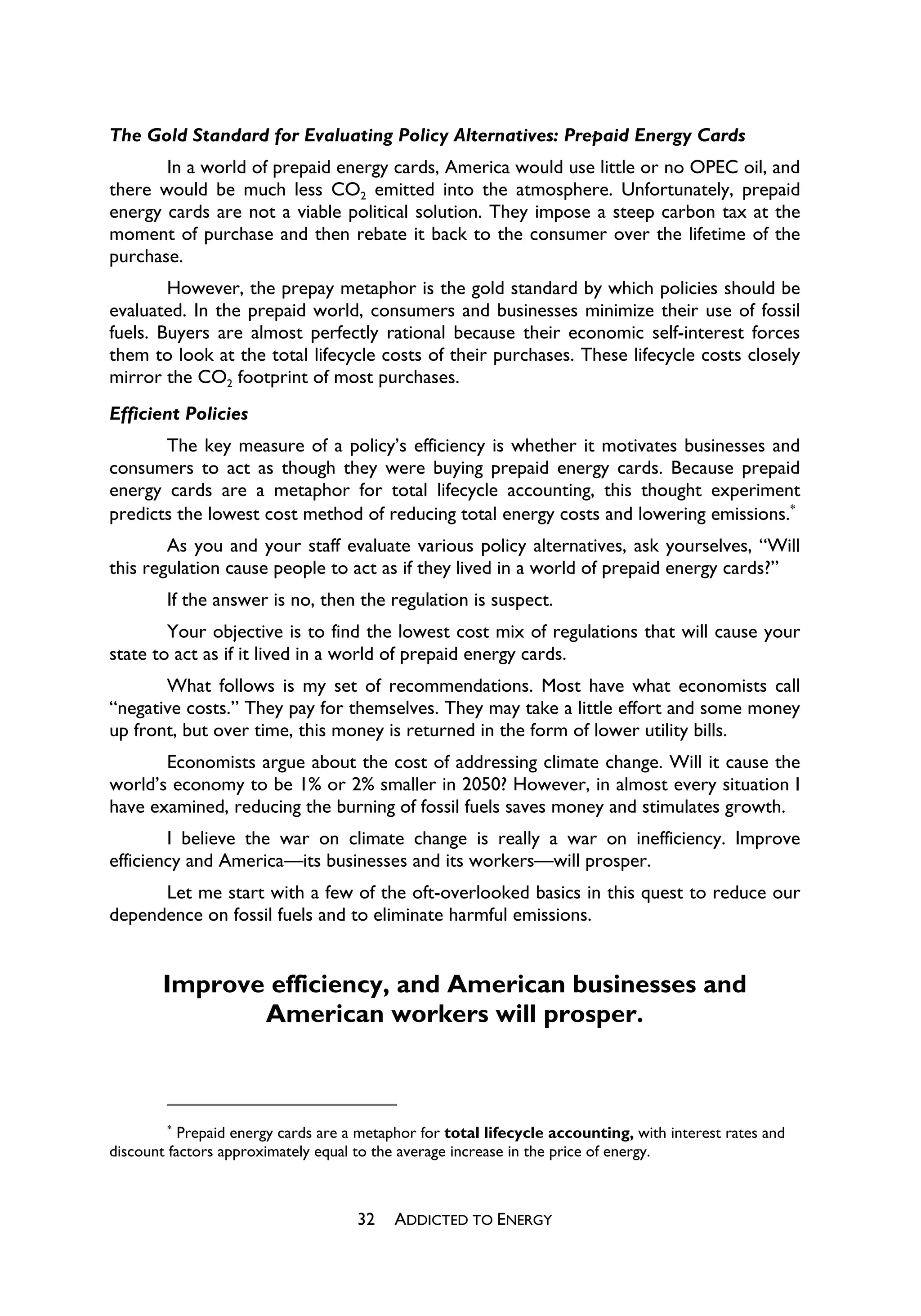 The Gold Standard for Evaluating Policy Alternatives: Prepaid Energy Cards
       In a world of prepaid energy cards, America would use little or no OPEC oil, and
there would be much less CO2 emitted into the atmosphere. Unfortunately, prepaid
energy cards are not a viable political solution. They impose a steep carbon tax at the
moment of purchase and then rebate it back to the consumer over the lifetime of the
purchase.
        However, the prepay metaphor is the gold standard by which policies should be
evaluated. In the prepaid world, consumers and businesses minimize their use of fossil
fuels. Buyers are almost perfectly rational because their economic self-interest forces
them to look at the total lifecycle costs of their purchases. These lifecycle costs closely
mirror the CO2 footprint of most purchases.
Efficient Policies
       The key measure of a policy’s efficiency is whether it motivates businesses and
consumers to act as though they were buying prepaid energy cards. Because prepaid
energy cards are a metaphor for total lifecycle accounting, this thought experiment
predicts the lowest cost method of reducing total energy costs and lowering emissions.
        As you and your staff evaluate various policy alternatives, ask yourselves, “Will
this regulation cause people to act as if they lived in a world of prepaid energy cards?”
        If the answer is no, then the regulation is suspect.
        Your objective is to find the lowest cost mix of regulations that will cause your
state to act as if it lived in a world of prepaid energy cards.
       What follows is my set of recommendations. Most have what economists call
“negative costs.” They pay for themselves. They may take a little effort and some money
up front, but over time, this money is returned in the form of lower utility bills.
       Economists argue about the cost of addressing climate change. Will it cause the
world’s economy to be 1% or 2% smaller in 2050? However, in almost every situation I
have examined, reducing the burning of fossil fuels saves money and stimulates growth.
        I believe the war on climate change is really a war on inefficiency. Improve
efficiency and America—its businesses and its workers—will prosper.
      Let me start with a few of the oft-overlooked basics in this quest to reduce our
dependence on fossil fuels and to eliminate harmful emissions.


        Improve efficiency, and American businesses and
               American workers will prosper.



        
           Prepaid energy cards are a metaphor for total lifecycle accounting, with interest rates and
discount factors approximately equal to the average increase in the price of energy.



                                     32    ADDICTED TO ENERGY
 