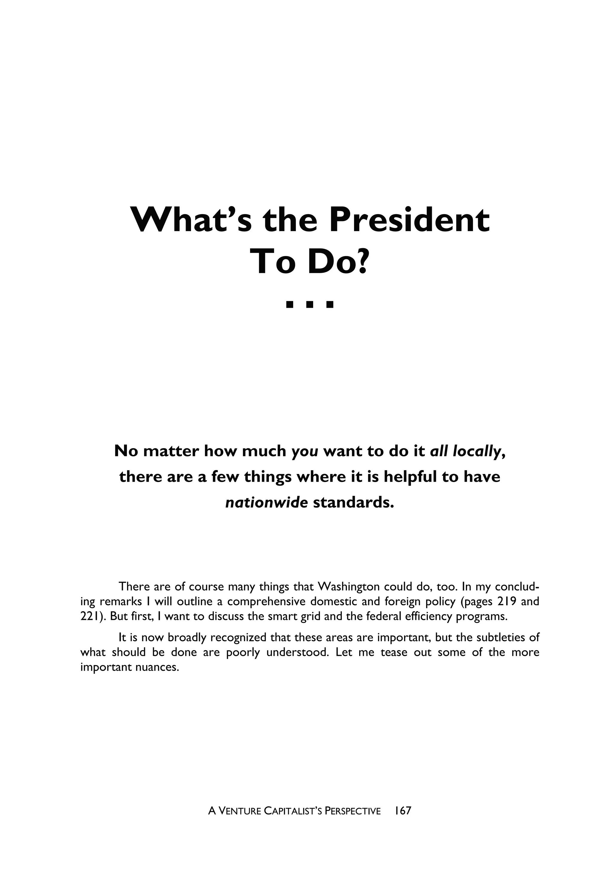 What’s the President
               To Do?




      No matter how much you want to do it all locally,
       there are a few things where it is helpful to have
                            nationwide standards.



       There are of course many things that Washington could do, too. In my conclud-
ing remarks I will outline a comprehensive domestic and foreign policy (pages 219 and
221). But first, I want to discuss the smart grid and the federal efficiency programs.
       It is now broadly recognized that these areas are important, but the subtleties of
what should be done are poorly understood. Let me tease out some of the more
important nuances.




                        A VENTURE CAPITALIST’S PERSPECTIVE   167
 