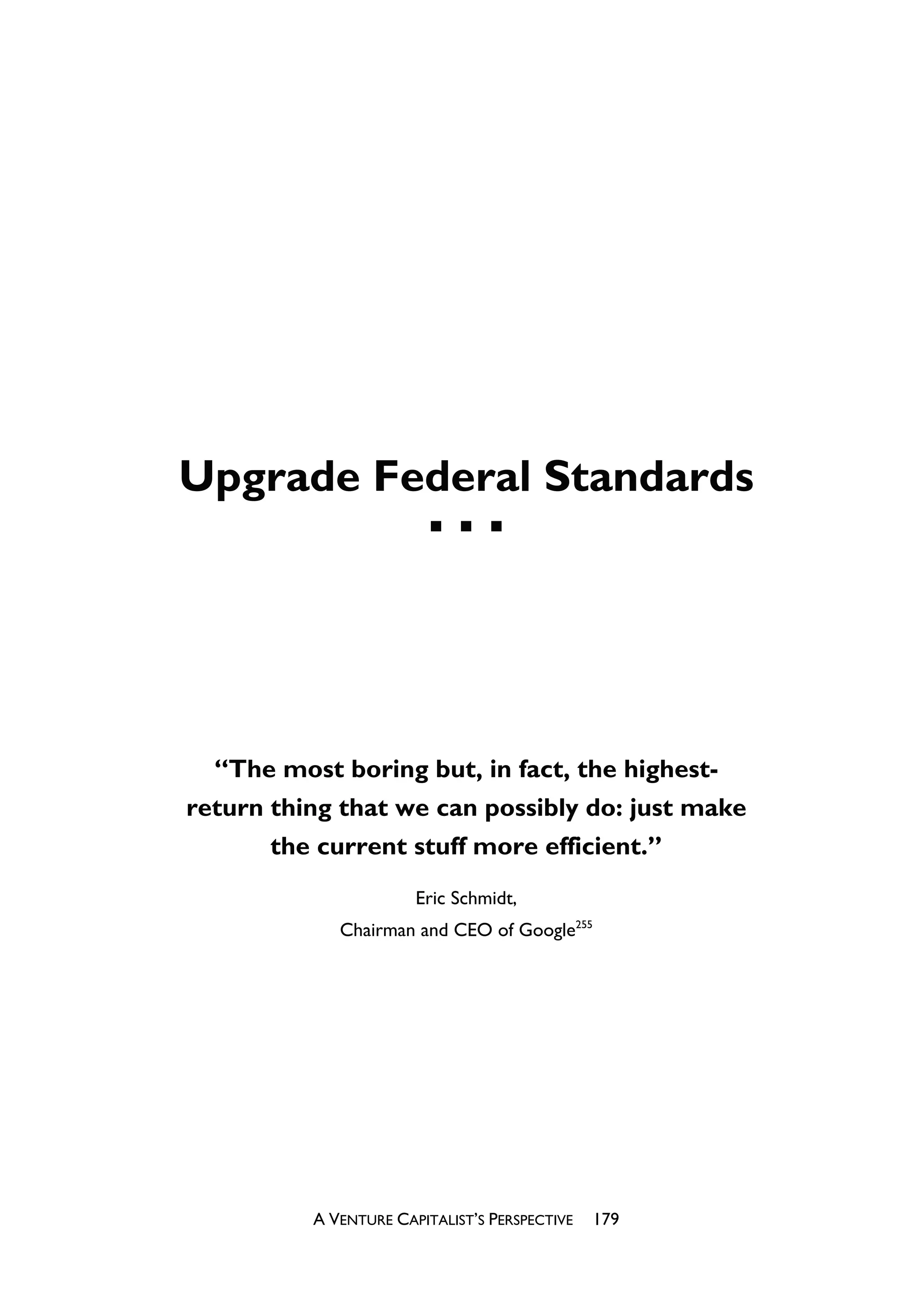 Upgrade Federal Standards




  “The most boring but, in fact, the highest-
return thing that we can possibly do: just make
       the current stuff more efficient.”
                       Eric Schmidt,
             Chairman and CEO of Google255




          A VENTURE CAPITALIST’S PERSPECTIVE   179
 