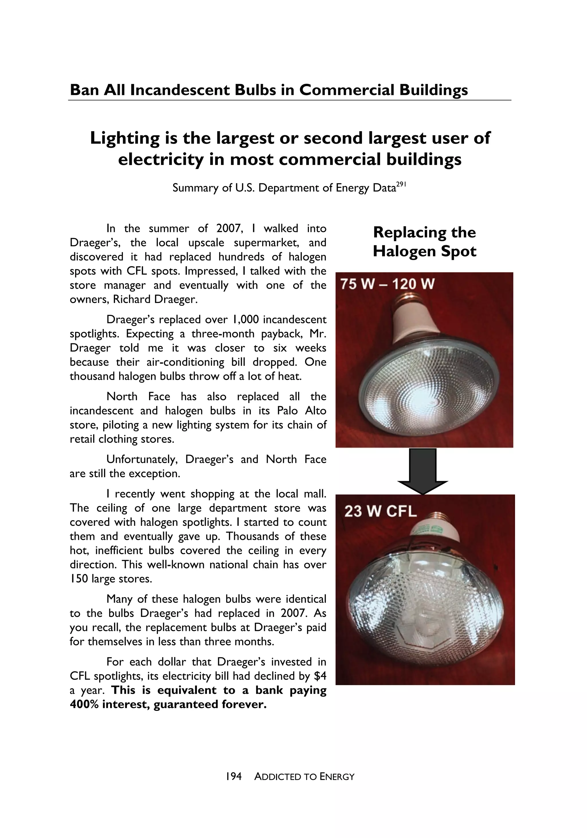 Ban All Incandescent Bulbs in Commercial Buildings

    Lighting is the largest or second largest user of
       electricity in most commercial buildings
                      Summary of U.S. Department of Energy Data291


       In the summer of 2007, I walked into                 Replacing the
Draeger’s, the local upscale supermarket, and
discovered it had replaced hundreds of halogen              Halogen Spot
spots with CFL spots. Impressed, I talked with the
store manager and eventually with one of the
owners, Richard Draeger.
        Draeger’s replaced over 1,000 incandescent
spotlights. Expecting a three-month payback, Mr.
Draeger told me it was closer to six weeks
because their air-conditioning bill dropped. One
thousand halogen bulbs throw off a lot of heat.
         North Face has also replaced all the
incandescent and halogen bulbs in its Palo Alto
store, piloting a new lighting system for its chain of
retail clothing stores.
         Unfortunately, Draeger’s and North Face
are still the exception.
        I recently went shopping at the local mall.
The ceiling of one large department store was
covered with halogen spotlights. I started to count
them and eventually gave up. Thousands of these
hot, inefficient bulbs covered the ceiling in every
direction. This well-known national chain has over
150 large stores.
       Many of these halogen bulbs were identical
to the bulbs Draeger’s had replaced in 2007. As
you recall, the replacement bulbs at Draeger’s paid
for themselves in less than three months.
       For each dollar that Draeger’s invested in
CFL spotlights, its electricity bill had declined by $4
a year. This is equivalent to a bank paying
400% interest, guaranteed forever.




                                 194   ADDICTED TO ENERGY
 
