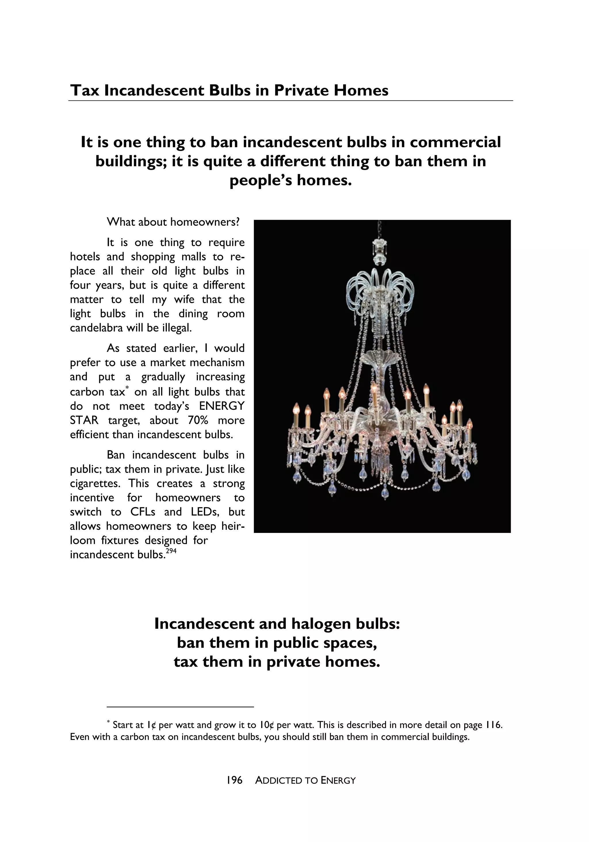 Tax Incandescent Bulbs in Private Homes


  It is one thing to ban incandescent bulbs in commercial
     buildings; it is quite a different thing to ban them in
                         people’s homes.

        What about homeowners?
       It is one thing to require
hotels and shopping malls to re-
place all their old light bulbs in
four years, but is quite a different
matter to tell my wife that the
light bulbs in the dining room
candelabra will be illegal.
        As stated earlier, I would
prefer to use a market mechanism
and put a gradually increasing
carbon tax
 on all light bulbs that
do not meet today’s ENERGY
STAR target, about 70% more
efficient than incandescent bulbs.
        Ban incandescent bulbs in
public; tax them in private. Just like
cigarettes. This creates a strong
incentive for homeowners to
switch to CFLs and LEDs, but
allows homeowners to keep heir-
loom fixtures designed for
incandescent bulbs.294




                    Incandescent and halogen bulbs:
                       ban them in public spaces,
                       tax them in private homes.


        
          Start at 1¢ per watt and grow it to 10¢ per watt. This is described in more detail on page 116.
Even with a carbon tax on incandescent bulbs, you should still ban them in commercial buildings.



                                     196    ADDICTED TO ENERGY
 