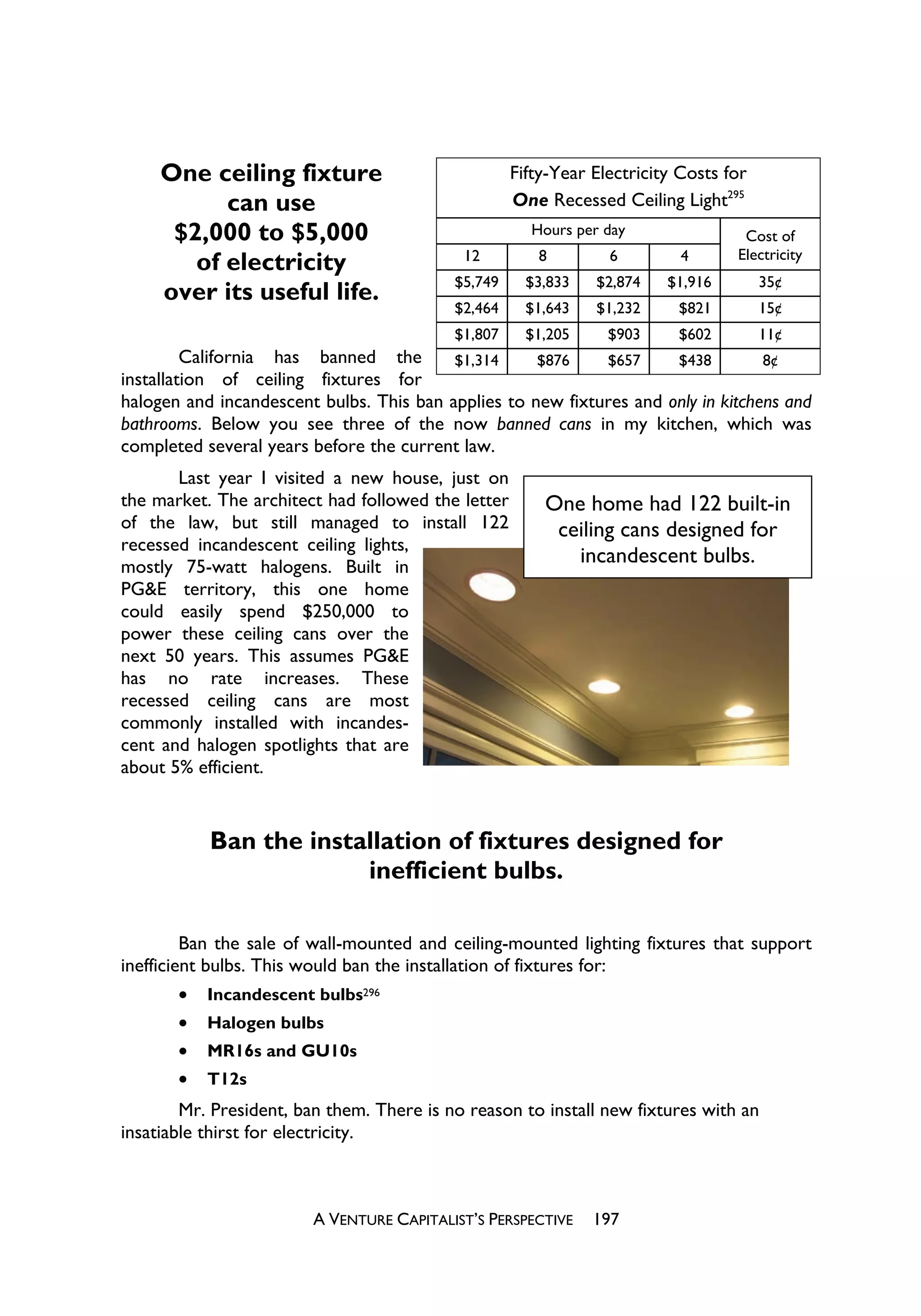 One ceiling fixture                            Fifty-Year Electricity Costs for
           can use                                  One Recessed Ceiling Light295
      $2,000 to $5,000                                Hours per day                Cost of
                                            12         8         6         4      Electricity
        of electricity
                                           $5,749     $3,833   $2,874    $1,916        35¢
     over its useful life.
                                           $2,464     $1,643   $1,232     $821         15¢
                                           $1,807     $1,205     $903     $602         11¢
         California has banned the        $1,314     $876    $657     $438         8¢
installation of ceiling fixtures for
halogen and incandescent bulbs. This ban applies to new fixtures and only in kitchens and
bathrooms. Below you see three of the now banned cans in my kitchen, which was
completed several years before the current law.
       Last year I visited a new house, just on
the market. The architect had followed the letter       One home had 122 built-in
of the law, but still managed to install 122             ceiling cans designed for
recessed incandescent ceiling lights,
mostly 75-watt halogens. Built in
                                                           incandescent bulbs.
PG&E territory, this one home
could easily spend $250,000 to
power these ceiling cans over the
next 50 years. This assumes PG&E
has no rate increases. These
recessed ceiling cans are most
commonly installed with incandes-
cent and halogen spotlights that are
about 5% efficient.


           Ban the installation of fixtures designed for
                        inefficient bulbs.

         Ban the sale of wall-mounted and ceiling-mounted lighting fixtures that support
inefficient bulbs. This would ban the installation of fixtures for:
         x Incandescent bulbs296
         x Halogen bulbs
         x MR16s and GU10s
         x T12s
        Mr. President, ban them. There is no reason to install new fixtures with an
insatiable thirst for electricity.



                         A VENTURE CAPITALIST’S PERSPECTIVE    197
 