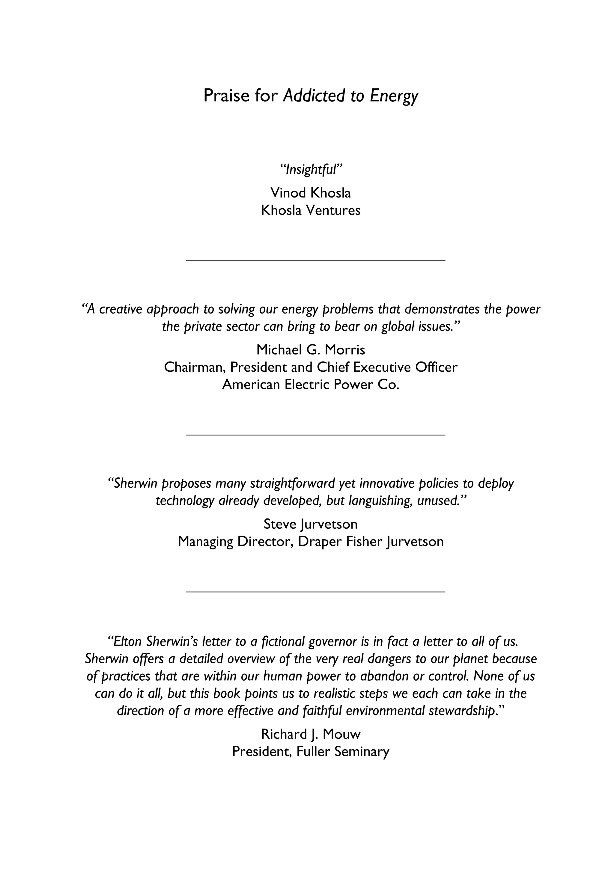Praise for Addicted to Energy


                                    “Insightful”
                                  Vinod Khosla
                                 Khosla Ventures




“A creative approach to solving our energy problems that demonstrates the power
              the private sector can bring to bear on global issues.”
                            Michael G. Morris
              Chairman, President and Chief Executive Officer
                      American Electric Power Co.




    “Sherwin proposes many straightforward yet innovative policies to deploy
            technology already developed, but languishing, unused.”
                              Steve Jurvetson
                 Managing Director, Draper Fisher Jurvetson




    “Elton Sherwin’s letter to a fictional governor is in fact a letter to all of us.
Sherwin offers a detailed overview of the very real dangers to our planet because
of practices that are within our human power to abandon or control. None of us
  can do it all, but this book points us to realistic steps we each can take in the
      direction of a more effective and faithful environmental stewardship.”
                                Richard J. Mouw
                           President, Fuller Seminary
 