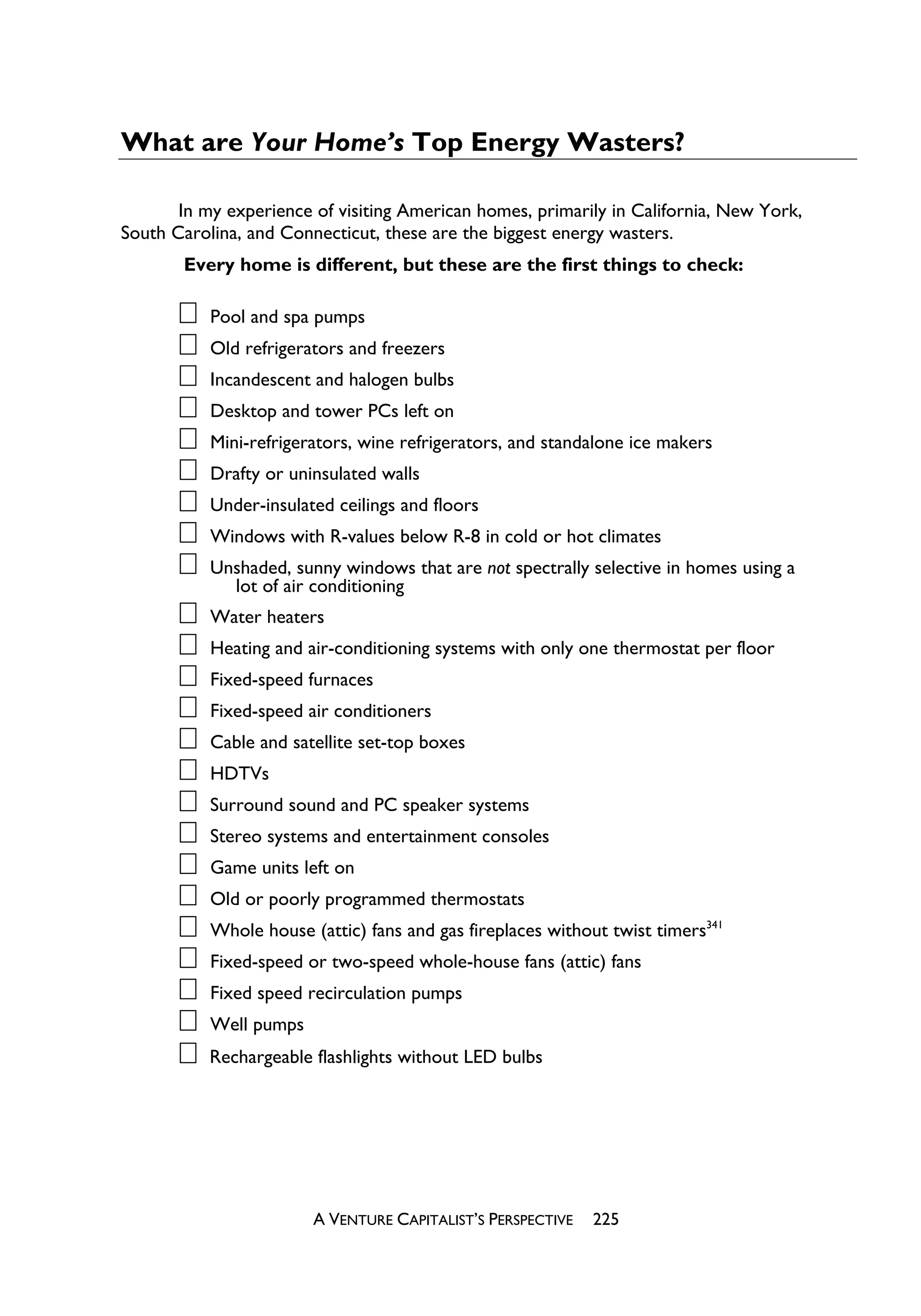 What are Your Home’s Top Energy Wasters?

       In my experience of visiting American homes, primarily in California, New York,
South Carolina, and Connecticut, these are the biggest energy wasters.
       Every home is different, but these are the first things to check:

           Pool and spa pumps
           Old refrigerators and freezers
           Incandescent and halogen bulbs
           Desktop and tower PCs left on
           Mini-refrigerators, wine refrigerators, and standalone ice makers
           Drafty or uninsulated walls
           Under-insulated ceilings and floors
           Windows with R-values below R-8 in cold or hot climates
           Unshaded, sunny windows that are not spectrally selective in homes using a
             lot of air conditioning
           Water heaters
           Heating and air-conditioning systems with only one thermostat per floor
           Fixed-speed furnaces
           Fixed-speed air conditioners
           Cable and satellite set-top boxes
           HDTVs
           Surround sound and PC speaker systems
           Stereo systems and entertainment consoles
           Game units left on
           Old or poorly programmed thermostats
           Whole house (attic) fans and gas fireplaces without twist timers341
           Fixed-speed or two-speed whole-house fans (attic) fans
           Fixed speed recirculation pumps
           Well pumps
           Rechargeable flashlights without LED bulbs




                        A VENTURE CAPITALIST’S PERSPECTIVE   225
 
