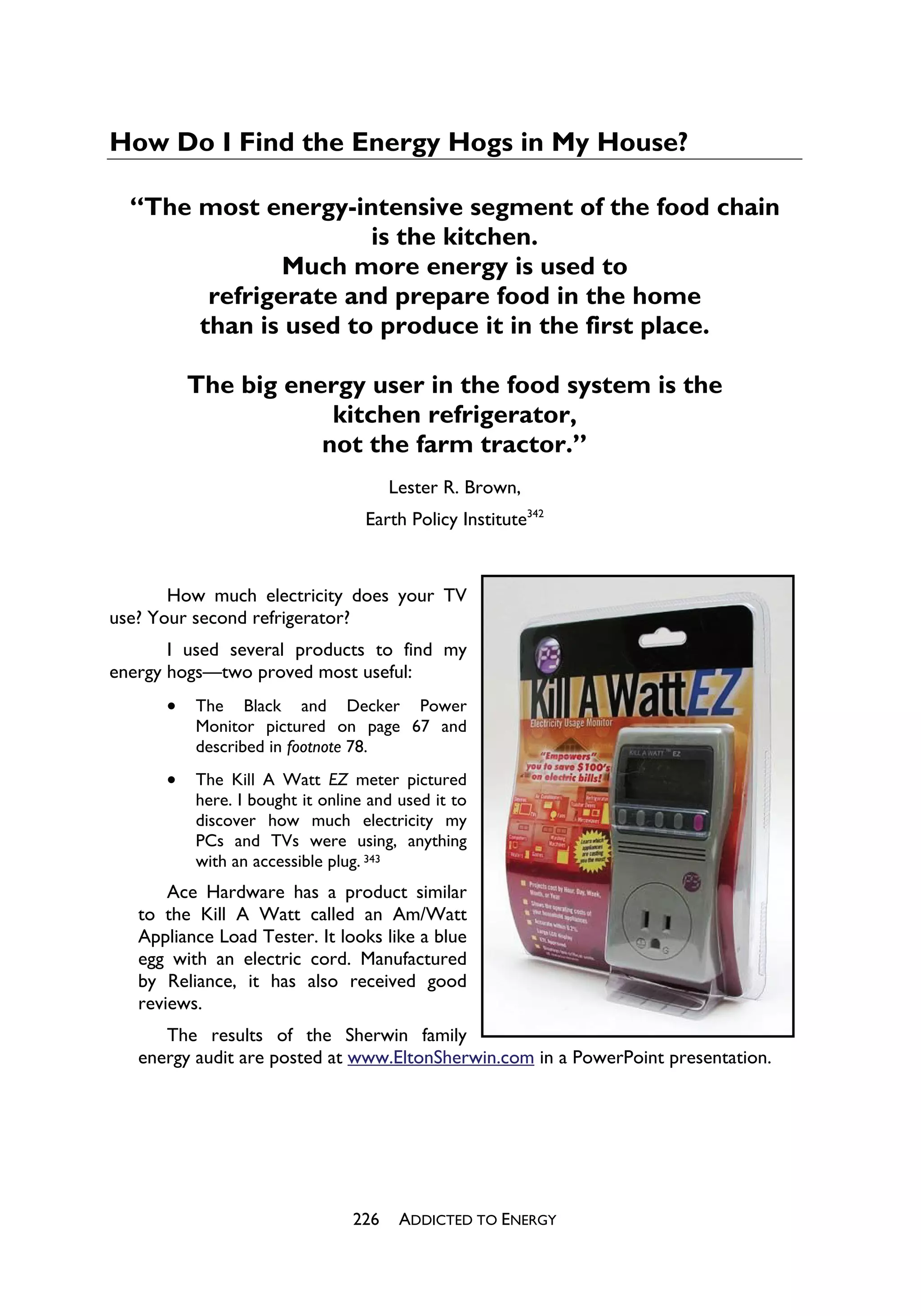How Do I Find the Energy Hogs in My House?

  “The most energy-intensive segment of the food chain
                      is the kitchen.
               Much more energy is used to
        refrigerate and prepare food in the home
       than is used to produce it in the first place.

          The big energy user in the food system is the
                      kitchen refrigerator,
                     not the farm tractor.”
                                      Lester R. Brown,
                                  Earth Policy Institute342


       How much electricity does your TV
use? Your second refrigerator?
       I used several products to find my
energy hogs—two proved most useful:
      x   The Black and Decker Power
          Monitor pictured on page 67 and
          described in footnote 78.
      x   The Kill A Watt EZ meter pictured
          here. I bought it online and used it to
          discover how much electricity my
          PCs and TVs were using, anything
          with an accessible plug. 343
       Ace Hardware has a product similar
   to the Kill A Watt called an Am/Watt
   Appliance Load Tester. It looks like a blue
   egg with an electric cord. Manufactured
   by Reliance, it has also received good
   reviews.
      The results of the Sherwin family
   energy audit are posted at www.EltonSherwin.com in a PowerPoint presentation.




                                226    ADDICTED TO ENERGY
 