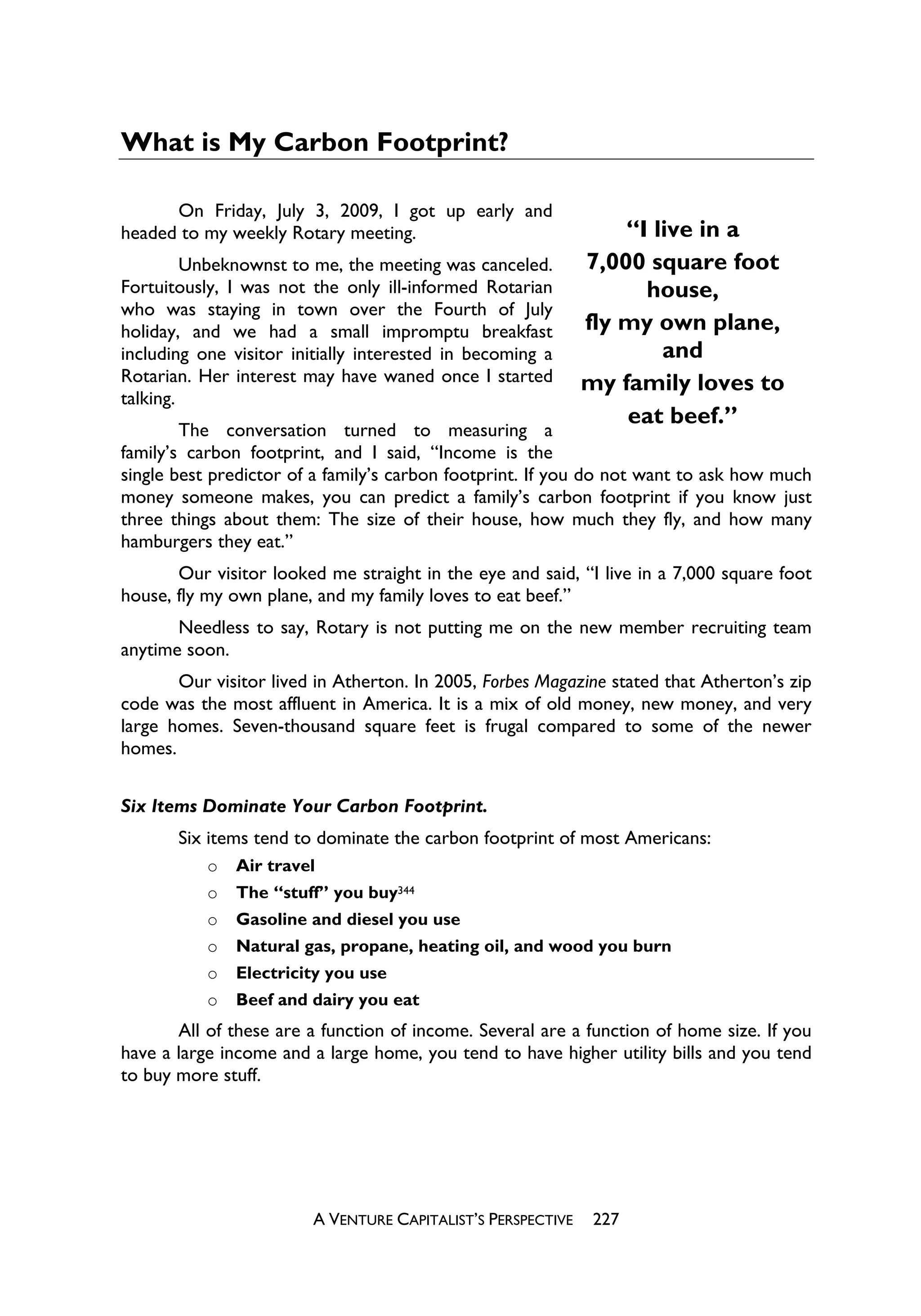 What is My Carbon Footprint?

      On Friday, July 3, 2009, I got up early and
headed to my weekly Rotary meeting.                              “I live in a
         Unbeknownst to me, the meeting was canceled.        7,000 square foot
Fortuitously, I was not the only ill-informed Rotarian             house,
who was staying in town over the Fourth of July
holiday, and we had a small impromptu breakfast              fly my own plane,
including one visitor initially interested in becoming a             and
Rotarian. Her interest may have waned once I started         my family loves to
talking.
                                                                 eat beef.”
        The conversation turned to measuring a
family’s carbon footprint, and I said, “Income is the
single best predictor of a family’s carbon footprint. If you do not want to ask how much
money someone makes, you can predict a family’s carbon footprint if you know just
three things about them: The size of their house, how much they fly, and how many
hamburgers they eat.”
       Our visitor looked me straight in the eye and said, “I live in a 7,000 square foot
house, fly my own plane, and my family loves to eat beef.”
       Needless to say, Rotary is not putting me on the new member recruiting team
anytime soon.
       Our visitor lived in Atherton. In 2005, Forbes Magazine stated that Atherton’s zip
code was the most affluent in America. It is a mix of old money, new money, and very
large homes. Seven-thousand square feet is frugal compared to some of the newer
homes.


Six Items Dominate Your Carbon Footprint.
       Six items tend to dominate the carbon footprint of most Americans:
           o   Air travel
           o   The “stuff” you buy344
           o   Gasoline and diesel you use
           o   Natural gas, propane, heating oil, and wood you burn
           o   Electricity you use
           o   Beef and dairy you eat
       All of these are a function of income. Several are a function of home size. If you
have a large income and a large home, you tend to have higher utility bills and you tend
to buy more stuff.




                        A VENTURE CAPITALIST’S PERSPECTIVE    227
 