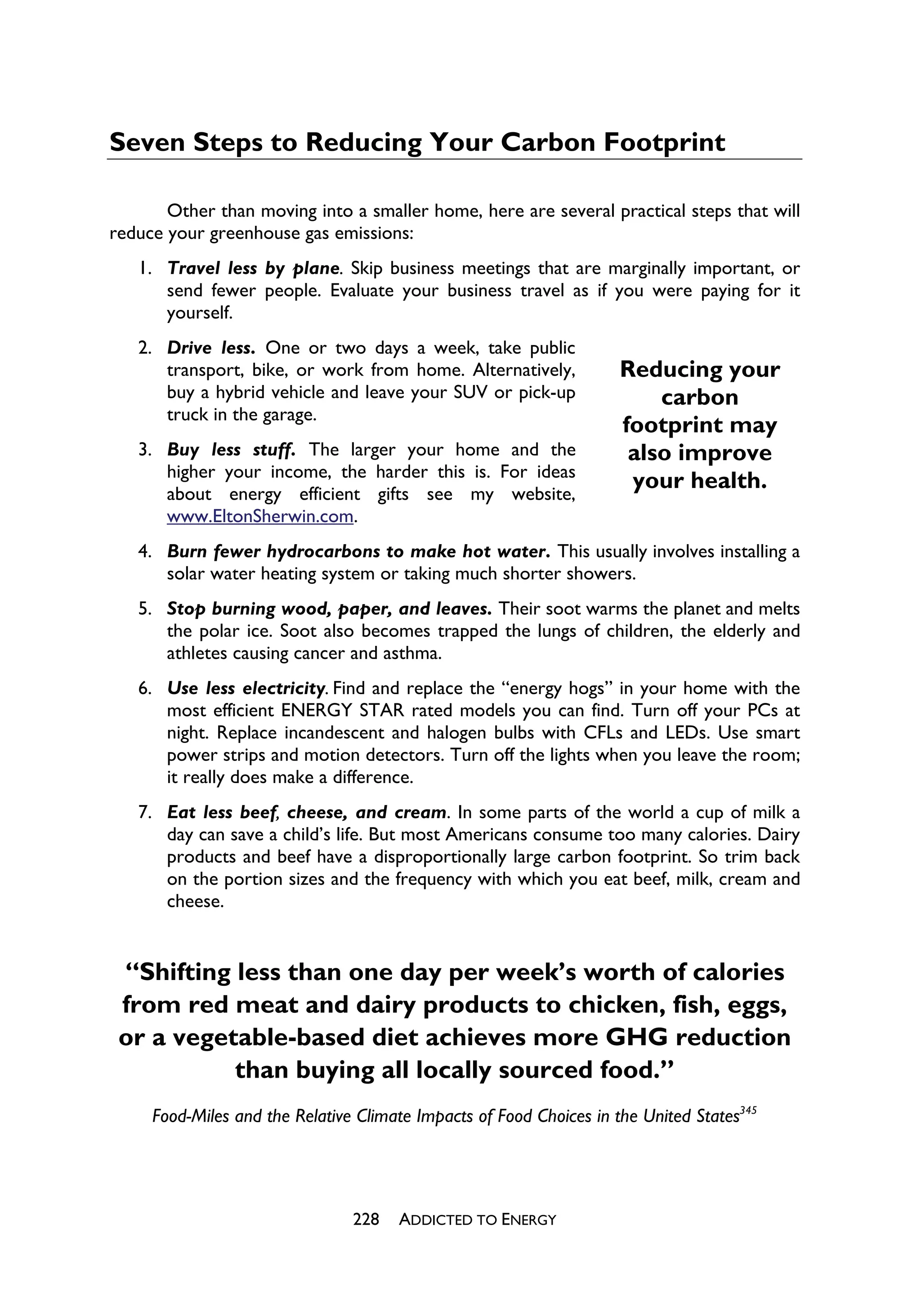 Seven Steps to Reducing Your Carbon Footprint

       Other than moving into a smaller home, here are several practical steps that will
reduce your greenhouse gas emissions:
   1. Travel less by plane. Skip business meetings that are marginally important, or
      send fewer people. Evaluate your business travel as if you were paying for it
      yourself.
   2. Drive less. One or two days a week, take public
      transport, bike, or work from home. Alternatively,             Reducing your
      buy a hybrid vehicle and leave your SUV or pick-up                 carbon
      truck in the garage.
                                                                     footprint may
   3. Buy less stuff. The larger your home and the                    also improve
      higher your income, the harder this is. For ideas
      about energy efficient gifts see my website,
                                                                      your health.
      www.EltonSherwin.com.
   4. Burn fewer hydrocarbons to make hot water. This usually involves installing a
      solar water heating system or taking much shorter showers.
   5. Stop burning wood, paper, and leaves. Their soot warms the planet and melts
      the polar ice. Soot also becomes trapped the lungs of children, the elderly and
      athletes causing cancer and asthma.
   6. Use less electricity. Find and replace the “energy hogs” in your home with the
      most efficient ENERGY STAR rated models you can find. Turn off your PCs at
      night. Replace incandescent and halogen bulbs with CFLs and LEDs. Use smart
      power strips and motion detectors. Turn off the lights when you leave the room;
      it really does make a difference.
   7. Eat less beef, cheese, and cream. In some parts of the world a cup of milk a
      day can save a child’s life. But most Americans consume too many calories. Dairy
      products and beef have a disproportionally large carbon footprint. So trim back
      on the portion sizes and the frequency with which you eat beef, milk, cream and
      cheese.


 “Shifting less than one day per week’s worth of calories
 from red meat and dairy products to chicken, fish, eggs,
 or a vegetable-based diet achieves more GHG reduction
           than buying all locally sourced food.”
     Food-Miles and the Relative Climate Impacts of Food Choices in the United States345




                                228   ADDICTED TO ENERGY
 