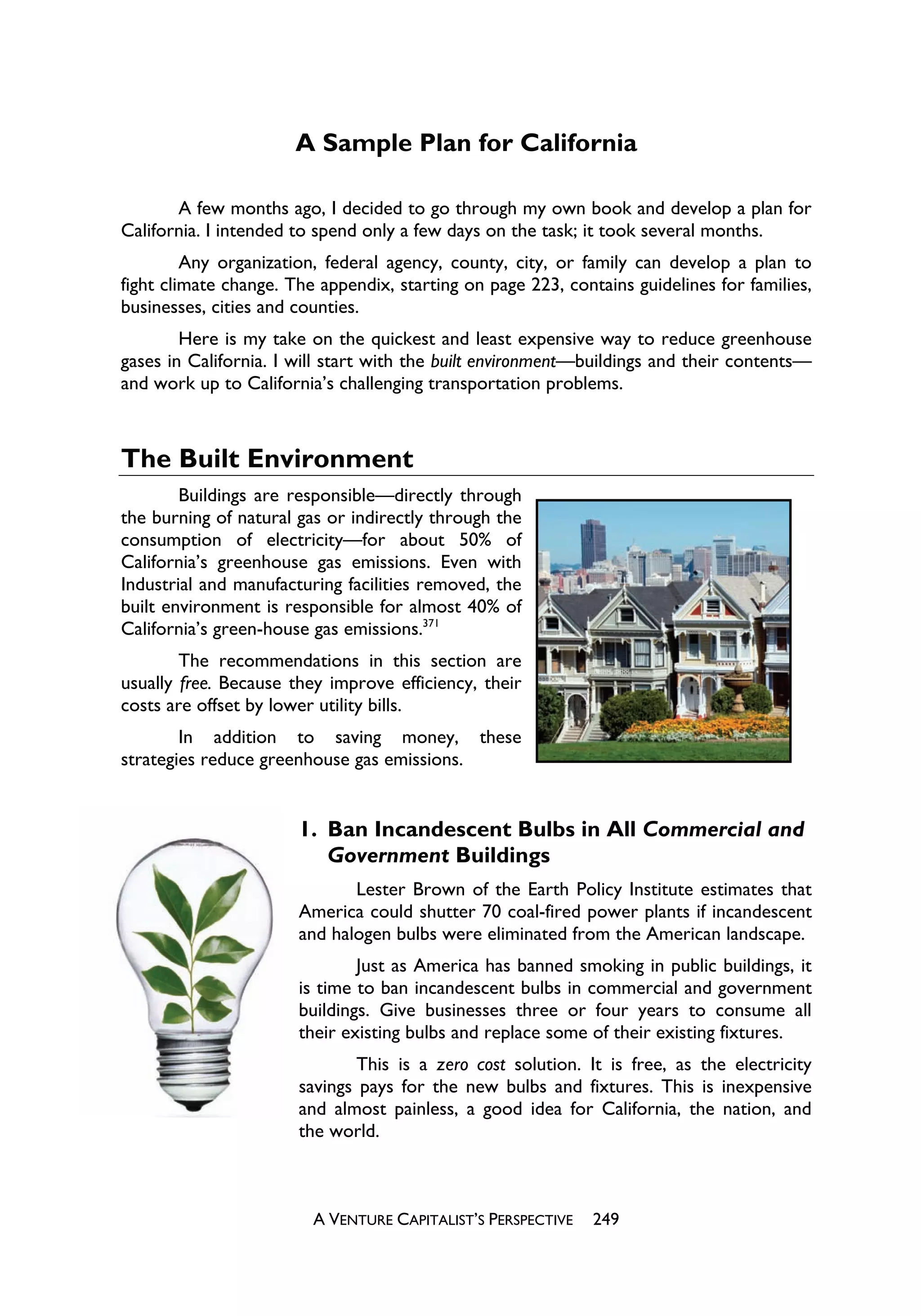 A Sample Plan for California

       A few months ago, I decided to go through my own book and develop a plan for
California. I intended to spend only a few days on the task; it took several months.
         Any organization, federal agency, county, city, or family can develop a plan to
fight climate change. The appendix, starting on page 223, contains guidelines for families,
businesses, cities and counties.
        Here is my take on the quickest and least expensive way to reduce greenhouse
gases in California. I will start with the built environment—buildings and their contents—
and work up to California’s challenging transportation problems.



The Built Environment
        Buildings are responsible—directly through
the burning of natural gas or indirectly through the
consumption of electricity—for about 50% of
California’s greenhouse gas emissions. Even with
Industrial and manufacturing facilities removed, the
built environment is responsible for almost 40% of
California’s green-house gas emissions.371
        The recommendations in this section are
usually free. Because they improve efficiency, their
costs are offset by lower utility bills.
        In addition to saving money, these
strategies reduce greenhouse gas emissions.


                       1. Ban Incandescent Bulbs in All Commercial and
                          Government Buildings
                              Lester Brown of the Earth Policy Institute estimates that
                       America could shutter 70 coal-fired power plants if incandescent
                       and halogen bulbs were eliminated from the American landscape.
                               Just as America has banned smoking in public buildings, it
                       is time to ban incandescent bulbs in commercial and government
                       buildings. Give businesses three or four years to consume all
                       their existing bulbs and replace some of their existing fixtures.
                               This is a zero cost solution. It is free, as the electricity
                       savings pays for the new bulbs and fixtures. This is inexpensive
                       and almost painless, a good idea for California, the nation, and
                       the world.



                         A VENTURE CAPITALIST’S PERSPECTIVE   249
 