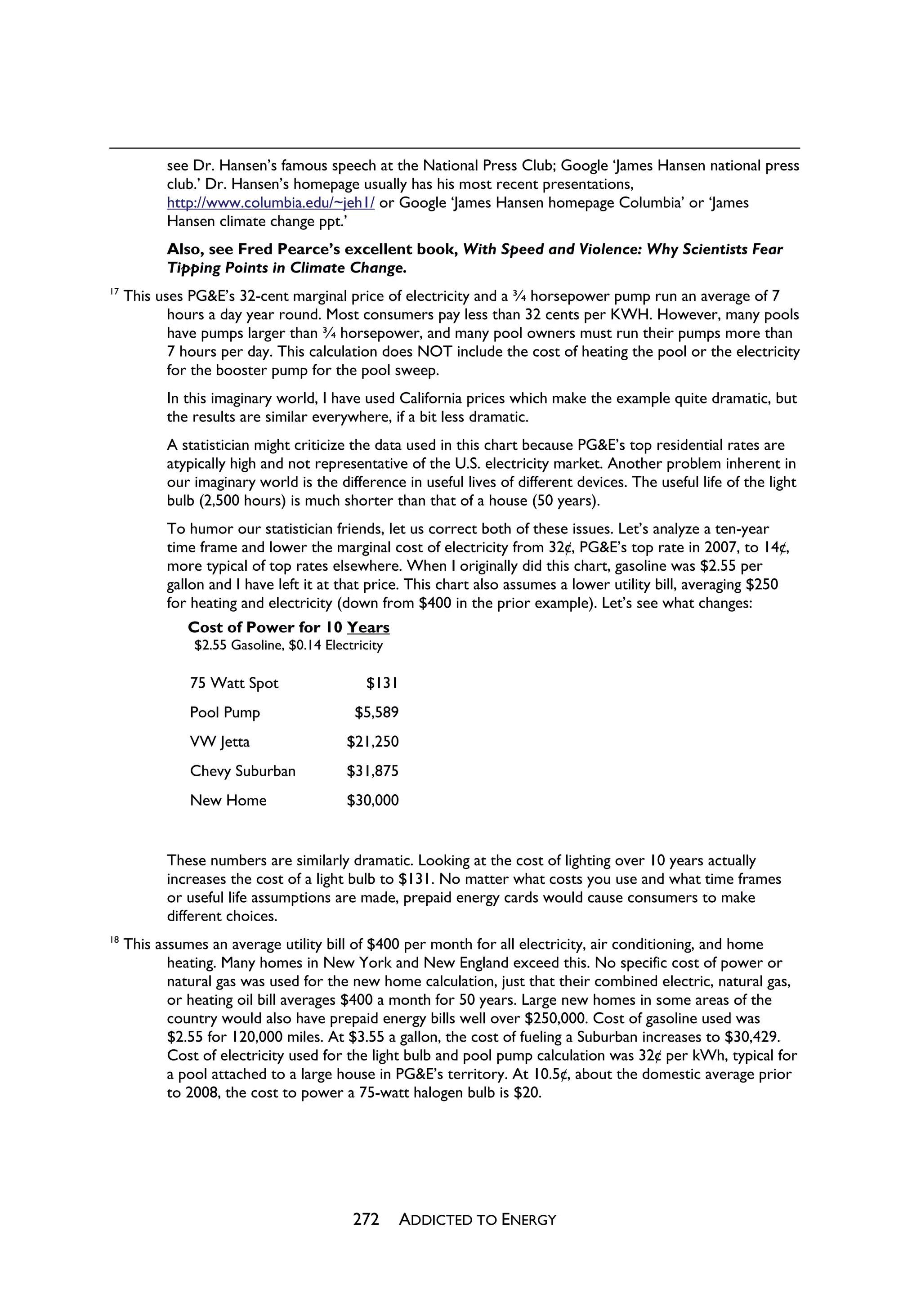 see Dr. Hansen’s famous speech at the National Press Club; Google ‘James Hansen national press
           club.’ Dr. Hansen’s homepage usually has his most recent presentations,
           http://www.columbia.edu/~jeh1/ or Google ‘James Hansen homepage Columbia’ or ‘James
           Hansen climate change ppt.’
           Also, see Fred Pearce’s excellent book, With Speed and Violence: Why Scientists Fear
           Tipping Points in Climate Change.
17
     This uses PG&E’s 32-cent marginal price of electricity and a ¾ horsepower pump run an average of 7
            hours a day year round. Most consumers pay less than 32 cents per KWH. However, many pools
            have pumps larger than ¾ horsepower, and many pool owners must run their pumps more than
            7 hours per day. This calculation does NOT include the cost of heating the pool or the electricity
            for the booster pump for the pool sweep.
           In this imaginary world, I have used California prices which make the example quite dramatic, but
           the results are similar everywhere, if a bit less dramatic.
           A statistician might criticize the data used in this chart because PG&E’s top residential rates are
           atypically high and not representative of the U.S. electricity market. Another problem inherent in
           our imaginary world is the difference in useful lives of different devices. The useful life of the light
           bulb (2,500 hours) is much shorter than that of a house (50 years).
           To humor our statistician friends, let us correct both of these issues. Let’s analyze a ten-year
           time frame and lower the marginal cost of electricity from 32¢, PG&E’s top rate in 2007, to 14¢,
           more typical of top rates elsewhere. When I originally did this chart, gasoline was $2.55 per
           gallon and I have left it at that price. This chart also assumes a lower utility bill, averaging $250
           for heating and electricity (down from $400 in the prior example). Let’s see what changes:
               Cost of Power for 10 Years
                $2.55 Gasoline, $0.14 Electricity

               75 Watt Spot                   $131
               Pool Pump                    $5,589
               VW Jetta                   $21,250
               Chevy Suburban             $31,875
               New Home                   $30,000


           These numbers are similarly dramatic. Looking at the cost of lighting over 10 years actually
           increases the cost of a light bulb to $131. No matter what costs you use and what time frames
           or useful life assumptions are made, prepaid energy cards would cause consumers to make
           different choices.
18
     This assumes an average utility bill of $400 per month for all electricity, air conditioning, and home
            heating. Many homes in New York and New England exceed this. No specific cost of power or
            natural gas was used for the new home calculation, just that their combined electric, natural gas,
            or heating oil bill averages $400 a month for 50 years. Large new homes in some areas of the
            country would also have prepaid energy bills well over $250,000. Cost of gasoline used was
            $2.55 for 120,000 miles. At $3.55 a gallon, the cost of fueling a Suburban increases to $30,429.
            Cost of electricity used for the light bulb and pool pump calculation was 32¢ per kWh, typical for
            a pool attached to a large house in PG&E’s territory. At 10.5¢, about the domestic average prior
            to 2008, the cost to power a 75-watt halogen bulb is $20.




                                           272       ADDICTED TO ENERGY
 
