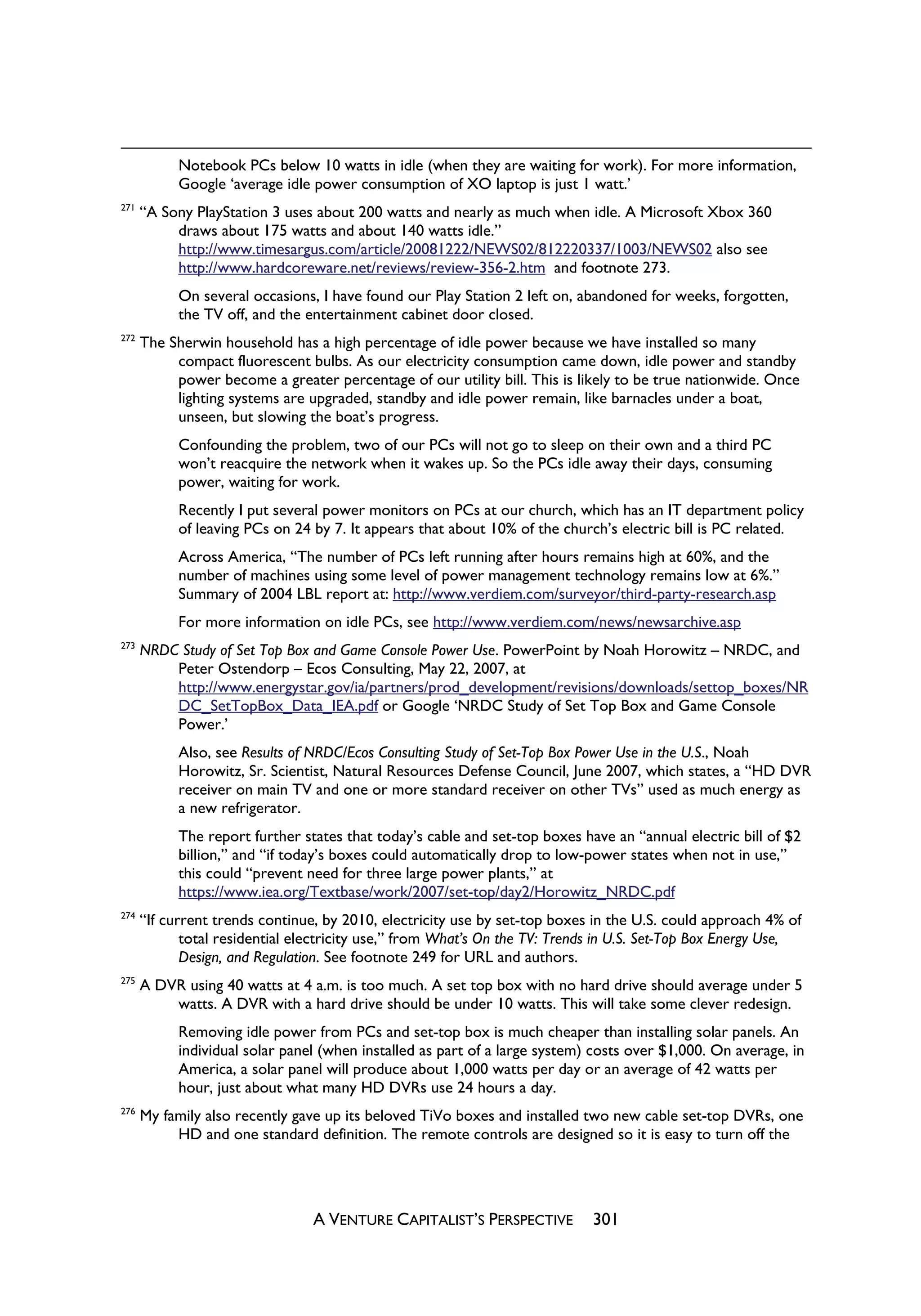 Notebook PCs below 10 watts in idle (when they are waiting for work). For more information,
            Google ‘average idle power consumption of XO laptop is just 1 watt.’
271
      “A Sony PlayStation 3 uses about 200 watts and nearly as much when idle. A Microsoft Xbox 360
           draws about 175 watts and about 140 watts idle.”
           http://www.timesargus.com/article/20081222/NEWS02/812220337/1003/NEWS02 also see
           http://www.hardcoreware.net/reviews/review-356-2.htm and footnote 273.
            On several occasions, I have found our Play Station 2 left on, abandoned for weeks, forgotten,
            the TV off, and the entertainment cabinet door closed.
272
      The Sherwin household has a high percentage of idle power because we have installed so many
           compact fluorescent bulbs. As our electricity consumption came down, idle power and standby
           power become a greater percentage of our utility bill. This is likely to be true nationwide. Once
           lighting systems are upgraded, standby and idle power remain, like barnacles under a boat,
           unseen, but slowing the boat’s progress.
            Confounding the problem, two of our PCs will not go to sleep on their own and a third PC
            won’t reacquire the network when it wakes up. So the PCs idle away their days, consuming
            power, waiting for work.
            Recently I put several power monitors on PCs at our church, which has an IT department policy
            of leaving PCs on 24 by 7. It appears that about 10% of the church’s electric bill is PC related.
            Across America, “The number of PCs left running after hours remains high at 60%, and the
            number of machines using some level of power management technology remains low at 6%.”
            Summary of 2004 LBL report at: http://www.verdiem.com/surveyor/third-party-research.asp
            For more information on idle PCs, see http://www.verdiem.com/news/newsarchive.asp
273
      NRDC Study of Set Top Box and Game Console Power Use. PowerPoint by Noah Horowitz – NRDC, and
          Peter Ostendorp – Ecos Consulting, May 22, 2007, at
          http://www.energystar.gov/ia/partners/prod_development/revisions/downloads/settop_boxes/NR
          DC_SetTopBox_Data_IEA.pdf or Google ‘NRDC Study of Set Top Box and Game Console
          Power.’
            Also, see Results of NRDC/Ecos Consulting Study of Set-Top Box Power Use in the U.S., Noah
            Horowitz, Sr. Scientist, Natural Resources Defense Council, June 2007, which states, a “HD DVR
            receiver on main TV and one or more standard receiver on other TVs” used as much energy as
            a new refrigerator.
            The report further states that today’s cable and set-top boxes have an “annual electric bill of $2
            billion,” and “if today’s boxes could automatically drop to low-power states when not in use,”
            this could “prevent need for three large power plants,” at
            https://www.iea.org/Textbase/work/2007/set-top/day2/Horowitz_NRDC.pdf
274
      “If current trends continue, by 2010, electricity use by set-top boxes in the U.S. could approach 4% of
             total residential electricity use,” from What’s On the TV: Trends in U.S. Set-Top Box Energy Use,
             Design, and Regulation. See footnote 249 for URL and authors.
275
      A DVR using 40 watts at 4 a.m. is too much. A set top box with no hard drive should average under 5
          watts. A DVR with a hard drive should be under 10 watts. This will take some clever redesign.
            Removing idle power from PCs and set-top box is much cheaper than installing solar panels. An
            individual solar panel (when installed as part of a large system) costs over $1,000. On average, in
            America, a solar panel will produce about 1,000 watts per day or an average of 42 watts per
            hour, just about what many HD DVRs use 24 hours a day.
276
      My family also recently gave up its beloved TiVo boxes and installed two new cable set-top DVRs, one
           HD and one standard definition. The remote controls are designed so it is easy to turn off the




                                 A VENTURE CAPITALIST’S PERSPECTIVE          301
 