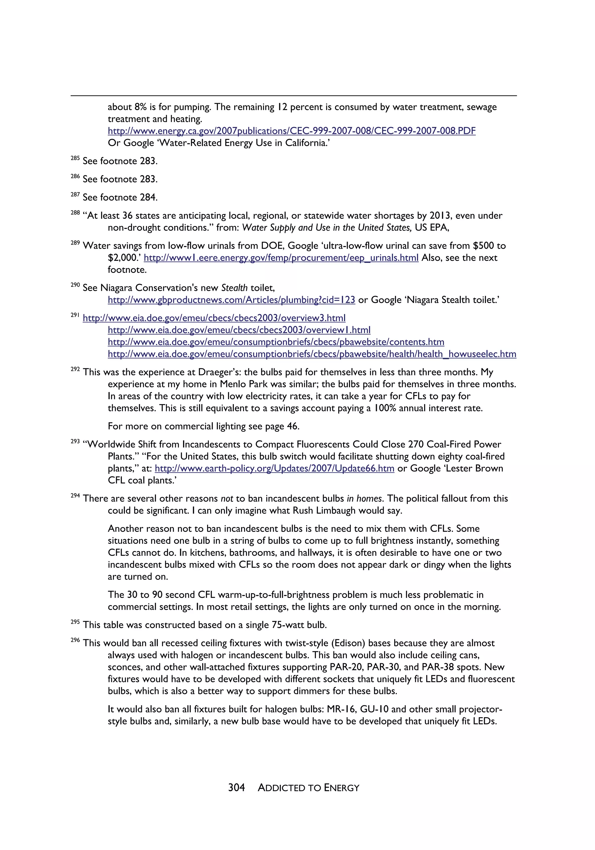 about 8% is for pumping. The remaining 12 percent is consumed by water treatment, sewage
            treatment and heating.
            http://www.energy.ca.gov/2007publications/CEC-999-2007-008/CEC-999-2007-008.PDF
            Or Google ‘Water-Related Energy Use in California.’
285
      See footnote 283.
286
      See footnote 283.
287
      See footnote 284.
288
      “At least 36 states are anticipating local, regional, or statewide water shortages by 2013, even under
            non-drought conditions.” from: Water Supply and Use in the United States, US EPA,
289
      Water savings from low-flow urinals from DOE, Google ‘ultra-low-flow urinal can save from $500 to
          $2,000.’ http://www1.eere.energy.gov/femp/procurement/eep_urinals.html Also, see the next
          footnote.
290
      See Niagara Conservation's new Stealth toilet,
           http://www.gbproductnews.com/Articles/plumbing?cid=123 or Google ‘Niagara Stealth toilet.’
291
      http://www.eia.doe.gov/emeu/cbecs/cbecs2003/overview3.html
             http://www.eia.doe.gov/emeu/cbecs/cbecs2003/overview1.html
             http://www.eia.doe.gov/emeu/consumptionbriefs/cbecs/pbawebsite/contents.htm
             http://www.eia.doe.gov/emeu/consumptionbriefs/cbecs/pbawebsite/health/health_howuseelec.htm
292
      This was the experience at Draeger’s: the bulbs paid for themselves in less than three months. My
            experience at my home in Menlo Park was similar; the bulbs paid for themselves in three months.
            In areas of the country with low electricity rates, it can take a year for CFLs to pay for
            themselves. This is still equivalent to a savings account paying a 100% annual interest rate.
            For more on commercial lighting see page 46.
293
      “Worldwide Shift from Incandescents to Compact Fluorescents Could Close 270 Coal-Fired Power
          Plants.” “For the United States, this bulb switch would facilitate shutting down eighty coal-fired
          plants,” at: http://www.earth-policy.org/Updates/2007/Update66.htm or Google ‘Lester Brown
          CFL coal plants.’
294
      There are several other reasons not to ban incandescent bulbs in homes. The political fallout from this
           could be significant. I can only imagine what Rush Limbaugh would say.
            Another reason not to ban incandescent bulbs is the need to mix them with CFLs. Some
            situations need one bulb in a string of bulbs to come up to full brightness instantly, something
            CFLs cannot do. In kitchens, bathrooms, and hallways, it is often desirable to have one or two
            incandescent bulbs mixed with CFLs so the room does not appear dark or dingy when the lights
            are turned on.
            The 30 to 90 second CFL warm-up-to-full-brightness problem is much less problematic in
            commercial settings. In most retail settings, the lights are only turned on once in the morning.
295
      This table was constructed based on a single 75-watt bulb.
296
      This would ban all recessed ceiling fixtures with twist-style (Edison) bases because they are almost
            always used with halogen or incandescent bulbs. This ban would also include ceiling cans,
            sconces, and other wall-attached fixtures supporting PAR-20, PAR-30, and PAR-38 spots. New
            fixtures would have to be developed with different sockets that uniquely fit LEDs and fluorescent
            bulbs, which is also a better way to support dimmers for these bulbs.
            It would also ban all fixtures built for halogen bulbs: MR-16, GU-10 and other small projector-
            style bulbs and, similarly, a new bulb base would have to be developed that uniquely fit LEDs.




                                         304    ADDICTED TO ENERGY
 