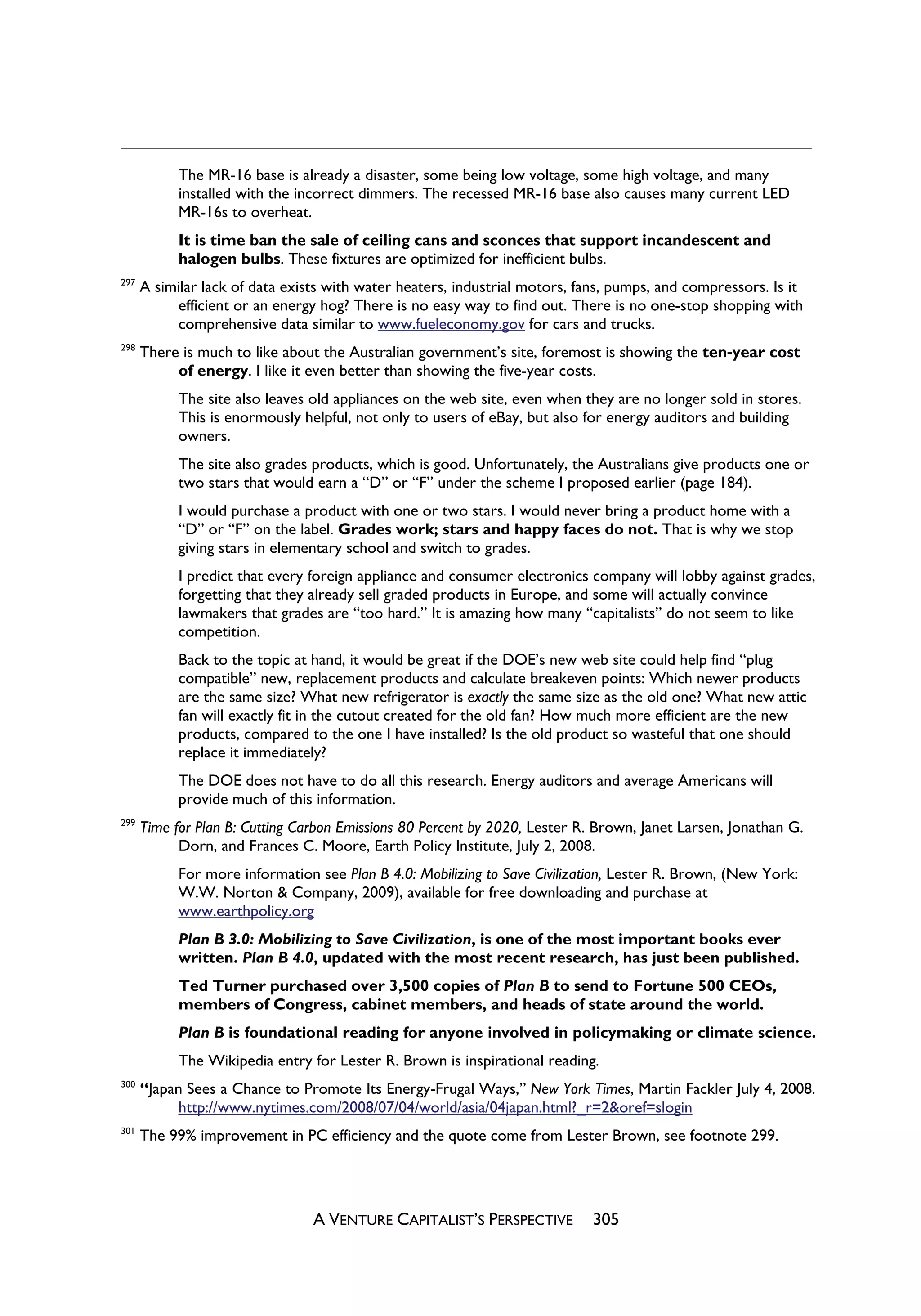 The MR-16 base is already a disaster, some being low voltage, some high voltage, and many
            installed with the incorrect dimmers. The recessed MR-16 base also causes many current LED
            MR-16s to overheat.
            It is time ban the sale of ceiling cans and sconces that support incandescent and
            halogen bulbs. These fixtures are optimized for inefficient bulbs.
297
      A similar lack of data exists with water heaters, industrial motors, fans, pumps, and compressors. Is it
           efficient or an energy hog? There is no easy way to find out. There is no one-stop shopping with
           comprehensive data similar to www.fueleconomy.gov for cars and trucks.
298
      There is much to like about the Australian government’s site, foremost is showing the ten-year cost
           of energy. I like it even better than showing the five-year costs.
            The site also leaves old appliances on the web site, even when they are no longer sold in stores.
            This is enormously helpful, not only to users of eBay, but also for energy auditors and building
            owners.
            The site also grades products, which is good. Unfortunately, the Australians give products one or
            two stars that would earn a “D” or “F” under the scheme I proposed earlier (page 184).
            I would purchase a product with one or two stars. I would never bring a product home with a
            “D” or “F” on the label. Grades work; stars and happy faces do not. That is why we stop
            giving stars in elementary school and switch to grades.
            I predict that every foreign appliance and consumer electronics company will lobby against grades,
            forgetting that they already sell graded products in Europe, and some will actually convince
            lawmakers that grades are “too hard.” It is amazing how many “capitalists” do not seem to like
            competition.
            Back to the topic at hand, it would be great if the DOE’s new web site could help find “plug
            compatible” new, replacement products and calculate breakeven points: Which newer products
            are the same size? What new refrigerator is exactly the same size as the old one? What new attic
            fan will exactly fit in the cutout created for the old fan? How much more efficient are the new
            products, compared to the one I have installed? Is the old product so wasteful that one should
            replace it immediately?
            The DOE does not have to do all this research. Energy auditors and average Americans will
            provide much of this information.
299
      Time for Plan B: Cutting Carbon Emissions 80 Percent by 2020, Lester R. Brown, Janet Larsen, Jonathan G.
            Dorn, and Frances C. Moore, Earth Policy Institute, July 2, 2008.
            For more information see Plan B 4.0: Mobilizing to Save Civilization, Lester R. Brown, (New York:
            W.W. Norton & Company, 2009), available for free downloading and purchase at
            www.earthpolicy.org
            Plan B 3.0: Mobilizing to Save Civilization, is one of the most important books ever
            written. Plan B 4.0, updated with the most recent research, has just been published.
            Ted Turner purchased over 3,500 copies of Plan B to send to Fortune 500 CEOs,
            members of Congress, cabinet members, and heads of state around the world.
            Plan B is foundational reading for anyone involved in policymaking or climate science.
            The Wikipedia entry for Lester R. Brown is inspirational reading.
300
      “Japan Sees a Chance to Promote Its Energy-Frugal Ways,” New York Times, Martin Fackler July 4, 2008.
            http://www.nytimes.com/2008/07/04/world/asia/04japan.html?_r=2&oref=slogin
301
      The 99% improvement in PC efficiency and the quote come from Lester Brown, see footnote 299.




                                 A VENTURE CAPITALIST’S PERSPECTIVE          305
 