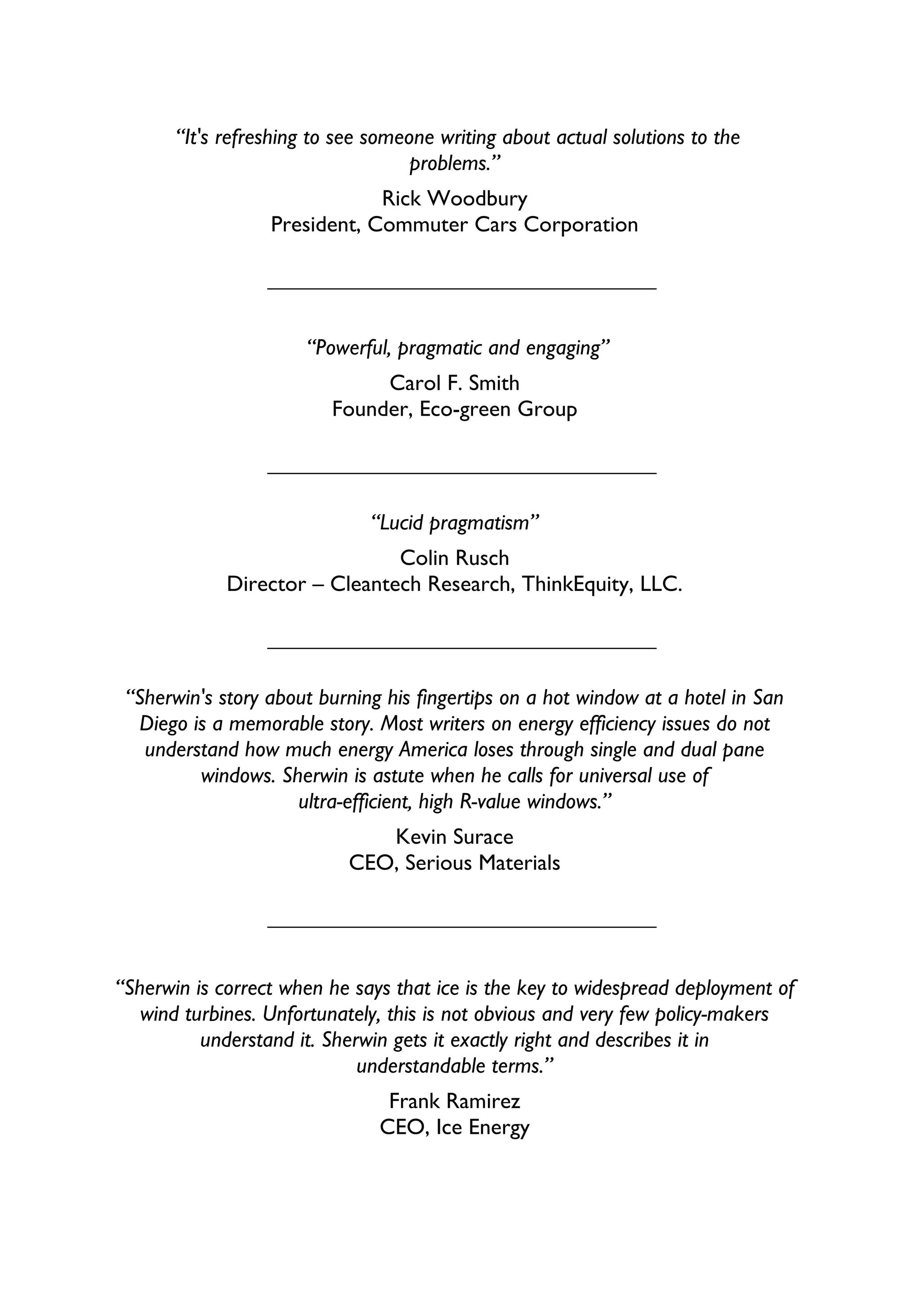 “It's refreshing to see someone writing about actual solutions to the
                                    problems.”
                              Rick Woodbury
                  President, Commuter Cars Corporation




                       “Powerful, pragmatic and engaging”
                               Carol F. Smith
                          Founder, Eco-green Group




                              “Lucid pragmatism”
                               Colin Rusch
             Director – Cleantech Research, ThinkEquity, LLC.




 “Sherwin's story about burning his fingertips on a hot window at a hotel in San
  Diego is a memorable story. Most writers on energy efficiency issues do not
   understand how much energy America loses through single and dual pane
         windows. Sherwin is astute when he calls for universal use of
                     ultra-efficient, high R-value windows.”
                               Kevin Surace
                            CEO, Serious Materials




“Sherwin is correct when he says that ice is the key to widespread deployment of
   wind turbines. Unfortunately, this is not obvious and very few policy-makers
          understand it. Sherwin gets it exactly right and describes it in
                             understandable terms.”
                                Frank Ramirez
                               CEO, Ice Energy
 