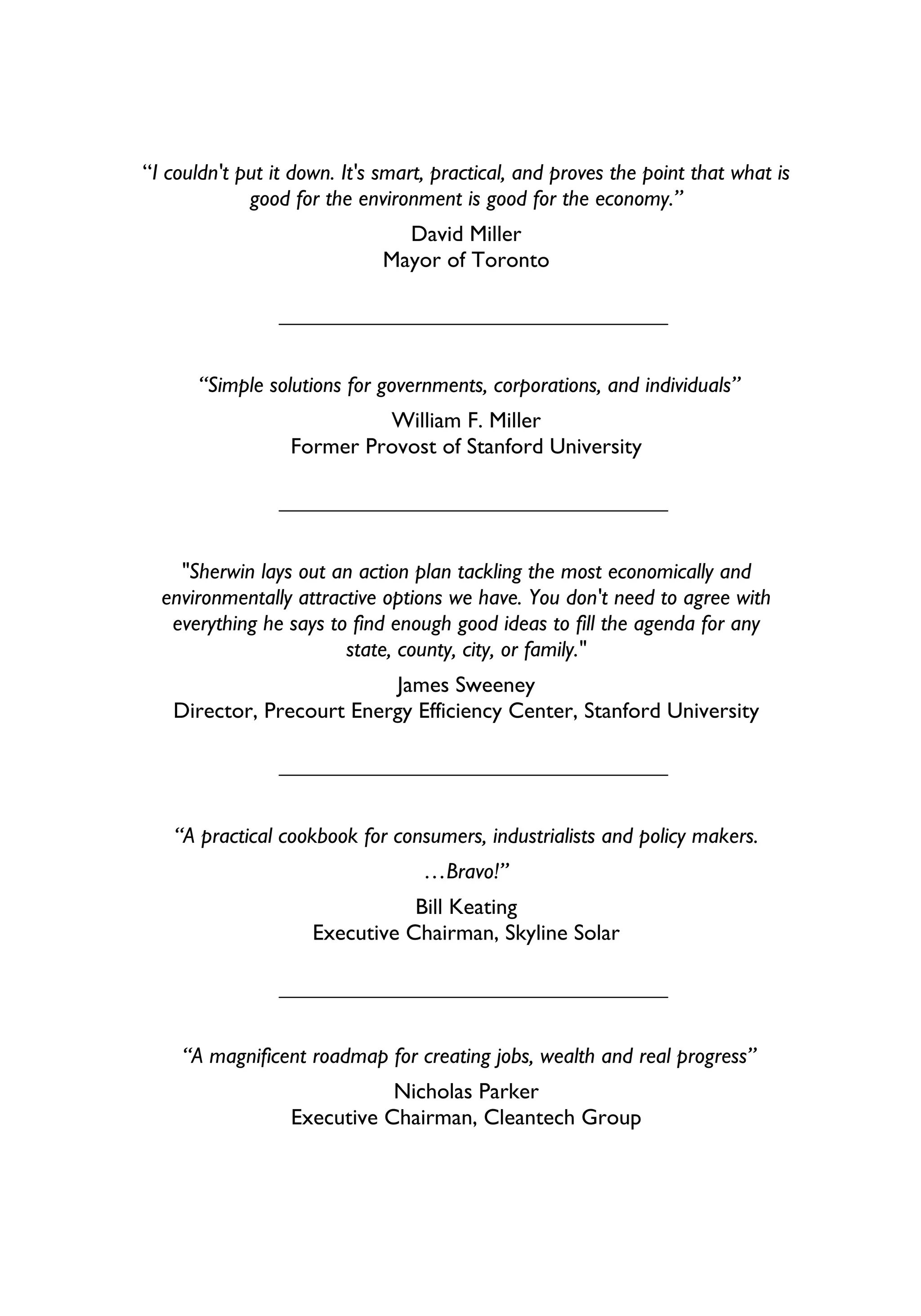 “I couldn't put it down. It's smart, practical, and proves the point that what is
             good for the environment is good for the economy.”
                                David Miller
                              Mayor of Toronto




      “Simple solutions for governments, corporations, and individuals”
                           William F. Miller
                  Former Provost of Stanford University




    "Sherwin lays out an action plan tackling the most economically and
  environmentally attractive options we have. You don't need to agree with
   everything he says to find enough good ideas to fill the agenda for any
                        state, county, city, or family."
                          James Sweeney
   Director, Precourt Energy Efficiency Center, Stanford University




   “A practical cookbook for consumers, industrialists and policy makers.
                                   …Bravo!”
                                Bill Keating
                     Executive Chairman, Skyline Solar




    “A magnificent roadmap for creating jobs, wealth and real progress”
                             Nicholas Parker
                  Executive Chairman, Cleantech Group
 