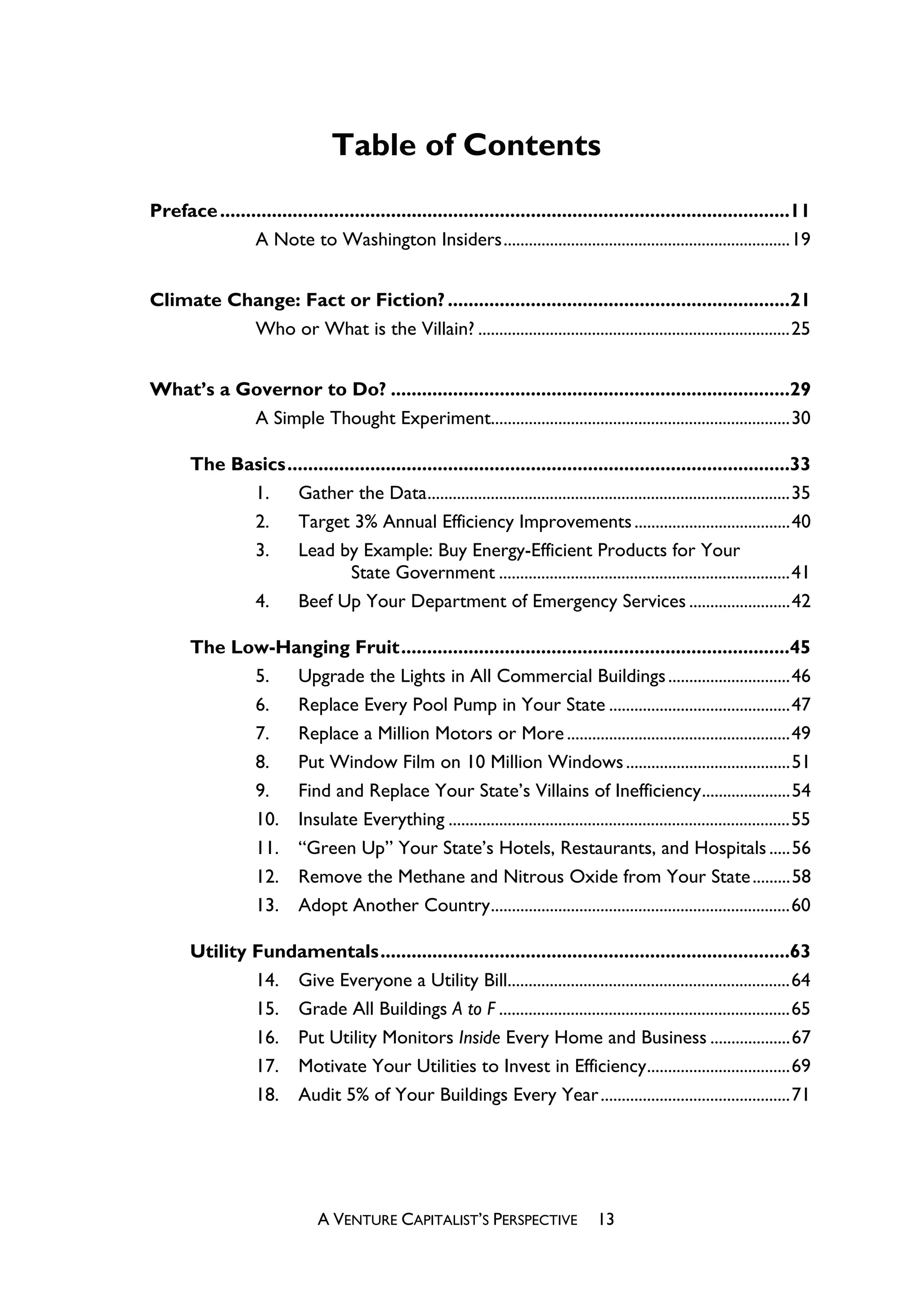 Table of Contents
Preface ..............................................................................................................11
               A Note to Washington Insiders....................................................................19


Climate Change: Fact or Fiction? ..................................................................21
          Who or What is the Villain? ..........................................................................25


What’s a Governor to Do? .............................................................................29
          A Simple Thought Experiment.......................................................................30

       The Basics.................................................................................................33
             1.    Gather the Data......................................................................................35
             2.    Target 3% Annual Efficiency Improvements .....................................40
             3.    Lead by Example: Buy Energy-Efficient Products for Your
                             State Government .....................................................................41
             4.    Beef Up Your Department of Emergency Services ........................42

       The Low-Hanging Fruit...........................................................................45
             5.  Upgrade the Lights in All Commercial Buildings .............................46
             6.  Replace Every Pool Pump in Your State ...........................................47
             7.  Replace a Million Motors or More .....................................................49
             8.  Put Window Film on 10 Million Windows .......................................51
             9.  Find and Replace Your State’s Villains of Inefficiency.....................54
             10. Insulate Everything .................................................................................55
             11. “Green Up” Your State’s Hotels, Restaurants, and Hospitals .....56
             12. Remove the Methane and Nitrous Oxide from Your State .........58
             13. Adopt Another Country.......................................................................60

       Utility Fundamentals...............................................................................63
               14. Give Everyone a Utility Bill...................................................................64
               15. Grade All Buildings A to F .....................................................................65
               16. Put Utility Monitors Inside Every Home and Business ...................67
               17. Motivate Your Utilities to Invest in Efficiency..................................69
               18. Audit 5% of Your Buildings Every Year .............................................71




                              A VENTURE CAPITALIST’S PERSPECTIVE                  13
 