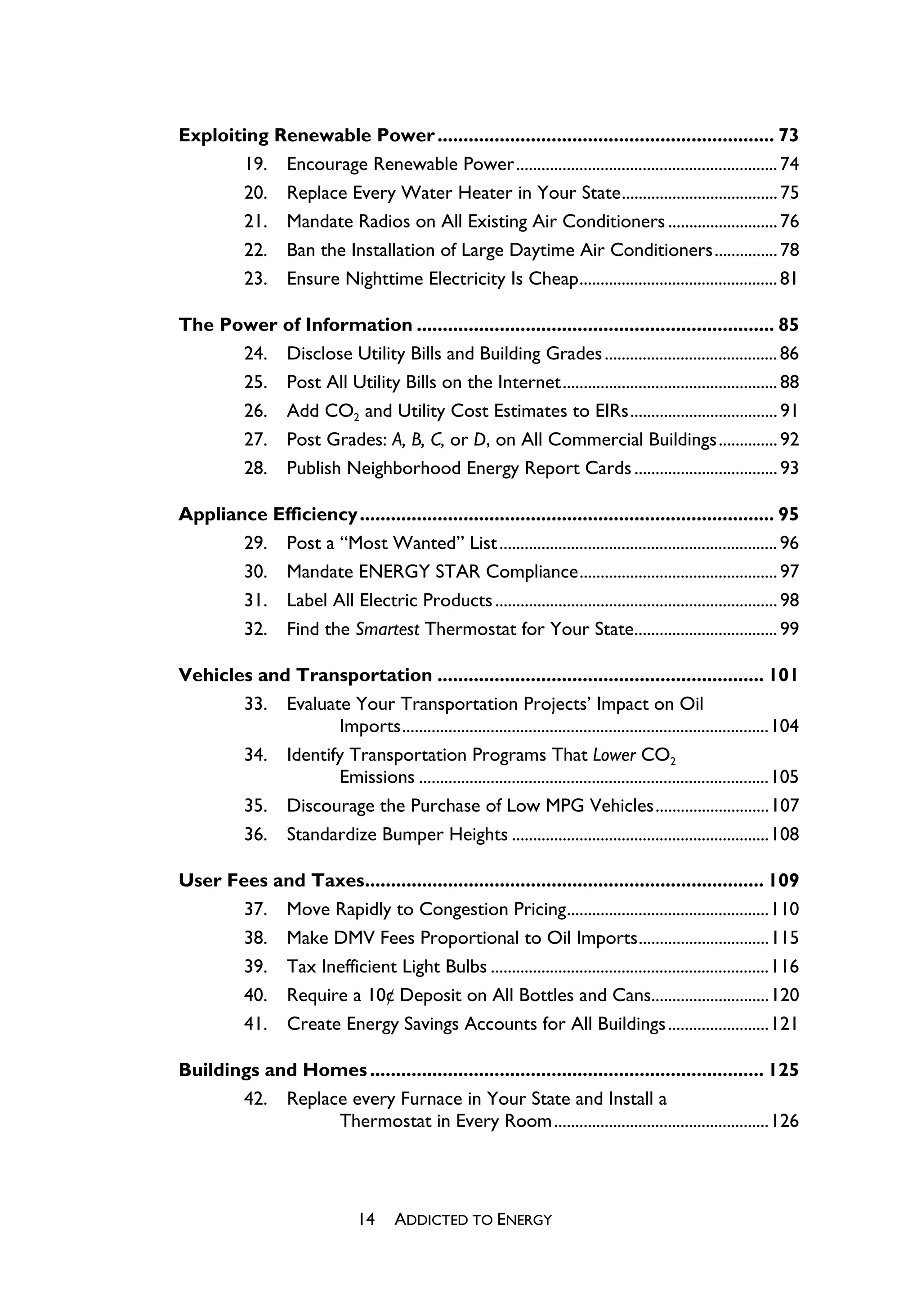 Exploiting Renewable Power ................................................................. 73
       19. Encourage Renewable Power.............................................................. 74
       20. Replace Every Water Heater in Your State..................................... 75
       21. Mandate Radios on All Existing Air Conditioners .......................... 76
       22. Ban the Installation of Large Daytime Air Conditioners............... 78
       23. Ensure Nighttime Electricity Is Cheap............................................... 81

The Power of Information ..................................................................... 85
      24. Disclose Utility Bills and Building Grades ......................................... 86
      25. Post All Utility Bills on the Internet................................................... 88
      26. Add CO2 and Utility Cost Estimates to EIRs................................... 91
      27. Post Grades: A, B, C, or D, on All Commercial Buildings.............. 92
      28. Publish Neighborhood Energy Report Cards .................................. 93

Appliance Efficiency ................................................................................ 95
       29. Post a “Most Wanted” List .................................................................. 96
       30. Mandate ENERGY STAR Compliance............................................... 97
       31. Label All Electric Products ................................................................... 98
       32. Find the Smartest Thermostat for Your State.................................. 99

Vehicles and Transportation ............................................................... 101
       33. Evaluate Your Transportation Projects’ Impact on Oil
                  Imports.......................................................................................104
       34. Identify Transportation Programs That Lower CO2
                  Emissions ...................................................................................105
       35. Discourage the Purchase of Low MPG Vehicles...........................107
       36. Standardize Bumper Heights .............................................................108

User Fees and Taxes............................................................................. 109
       37. Move Rapidly to Congestion Pricing................................................110
       38. Make DMV Fees Proportional to Oil Imports...............................115
       39. Tax Inefficient Light Bulbs ..................................................................116
       40. Require a 10¢ Deposit on All Bottles and Cans............................120
       41. Create Energy Savings Accounts for All Buildings ........................121

Buildings and Homes ............................................................................ 125
       42. Replace every Furnace in Your State and Install a
                 Thermostat in Every Room ...................................................126




                                 14     ADDICTED TO ENERGY
 
