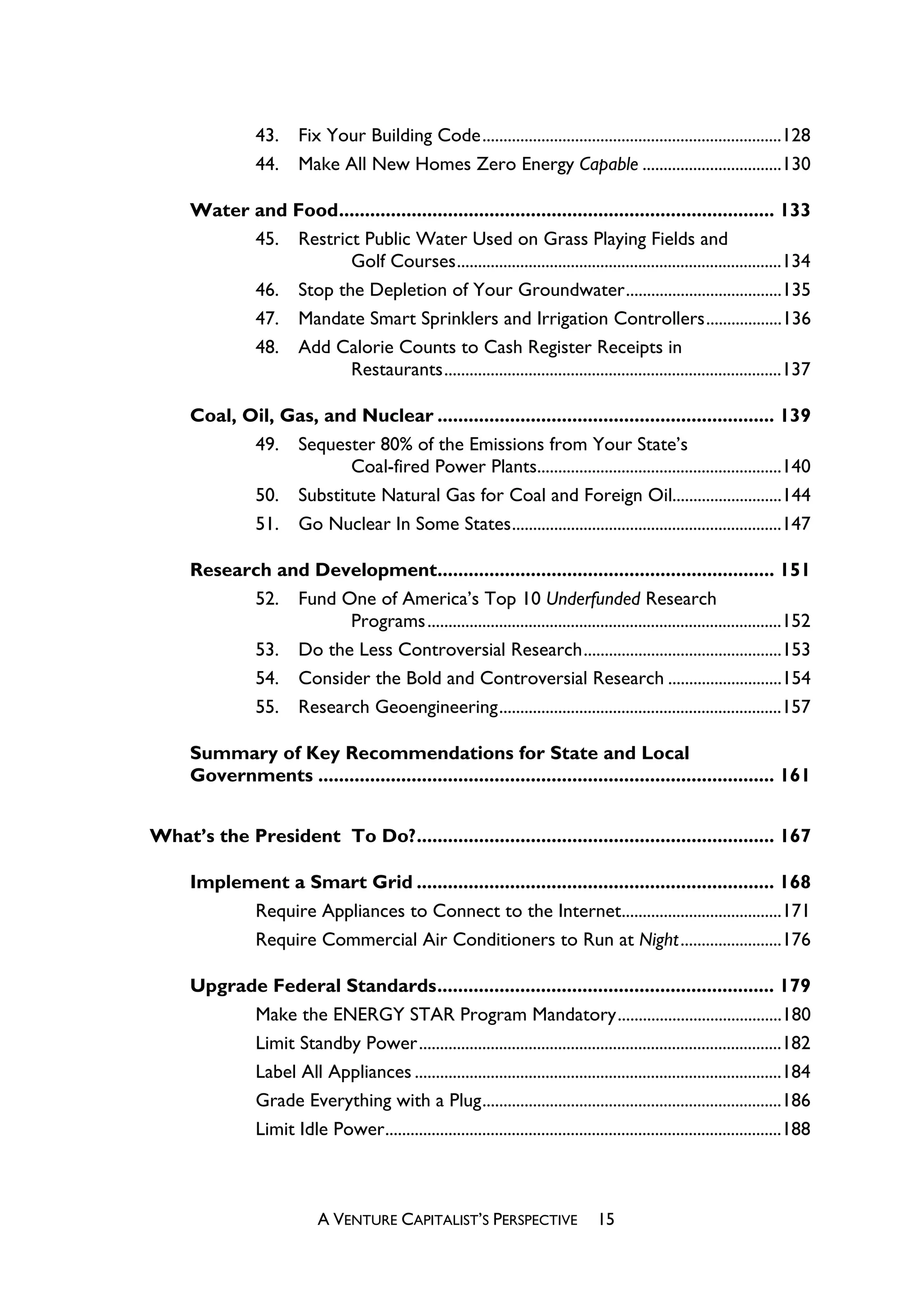 43.     Fix Your Building Code.......................................................................128
                  44.     Make All New Homes Zero Energy Capable .................................130

      Water and Food.................................................................................... 133
            45. Restrict Public Water Used on Grass Playing Fields and
                       Golf Courses.............................................................................134
            46. Stop the Depletion of Your Groundwater.....................................135
            47. Mandate Smart Sprinklers and Irrigation Controllers..................136
            48. Add Calorie Counts to Cash Register Receipts in
                       Restaurants................................................................................137

      Coal, Oil, Gas, and Nuclear ................................................................. 139
             49. Sequester 80% of the Emissions from Your State’s
                         Coal-fired Power Plants..........................................................140
             50. Substitute Natural Gas for Coal and Foreign Oil..........................144
             51. Go Nuclear In Some States................................................................147

      Research and Development................................................................. 151
            52. Fund One of America’s Top 10 Underfunded Research
                      Programs....................................................................................152
            53. Do the Less Controversial Research...............................................153
            54. Consider the Bold and Controversial Research ...........................154
            55. Research Geoengineering...................................................................157

      Summary of Key Recommendations for State and Local
      Governments ........................................................................................ 161


What’s the President To Do?..................................................................... 167

      Implement a Smart Grid ..................................................................... 168
            Require Appliances to Connect to the Internet......................................171
            Require Commercial Air Conditioners to Run at Night........................176

      Upgrade Federal Standards................................................................. 179
            Make the ENERGY STAR Program Mandatory.......................................180
            Limit Standby Power......................................................................................182
            Label All Appliances .......................................................................................184
            Grade Everything with a Plug.......................................................................186
            Limit Idle Power..............................................................................................188



                              A VENTURE CAPITALIST’S PERSPECTIVE                    15
 
