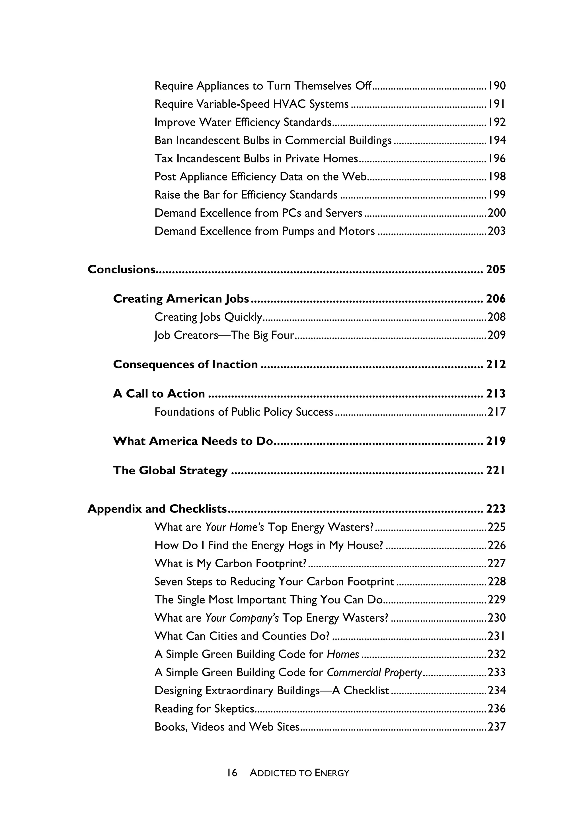 Require Appliances to Turn Themselves Off...........................................190
                   Require Variable-Speed HVAC Systems ...................................................191
                   Improve Water Efficiency Standards..........................................................192
                   Ban Incandescent Bulbs in Commercial Buildings ...................................194
                   Tax Incandescent Bulbs in Private Homes................................................196
                   Post Appliance Efficiency Data on the Web.............................................198
                   Raise the Bar for Efficiency Standards .......................................................199
                   Demand Excellence from PCs and Servers ..............................................200
                   Demand Excellence from Pumps and Motors .........................................203


Conclusions.................................................................................................... 205

       Creating American Jobs ....................................................................... 206
              Creating Jobs Quickly....................................................................................208
              Job Creators—The Big Four........................................................................209

       Consequences of Inaction .................................................................... 212

       A Call to Action .................................................................................... 213
               Foundations of Public Policy Success .........................................................217

       What America Needs to Do................................................................ 219

       The Global Strategy ............................................................................. 221


Appendix and Checklists.............................................................................. 223
          What are Your Home’s Top Energy Wasters?..........................................225
          How Do I Find the Energy Hogs in My House? ......................................226
          What is My Carbon Footprint? ...................................................................227
          Seven Steps to Reducing Your Carbon Footprint ..................................228
          The Single Most Important Thing You Can Do.......................................229
          What are Your Company’s Top Energy Wasters? ....................................230
          What Can Cities and Counties Do? ..........................................................231
          A Simple Green Building Code for Homes ...............................................232
          A Simple Green Building Code for Commercial Property........................233
          Designing Extraordinary Buildings—A Checklist ....................................234
          Reading for Skeptics.......................................................................................236
          Books, Videos and Web Sites......................................................................237


                                        16     ADDICTED TO ENERGY
 